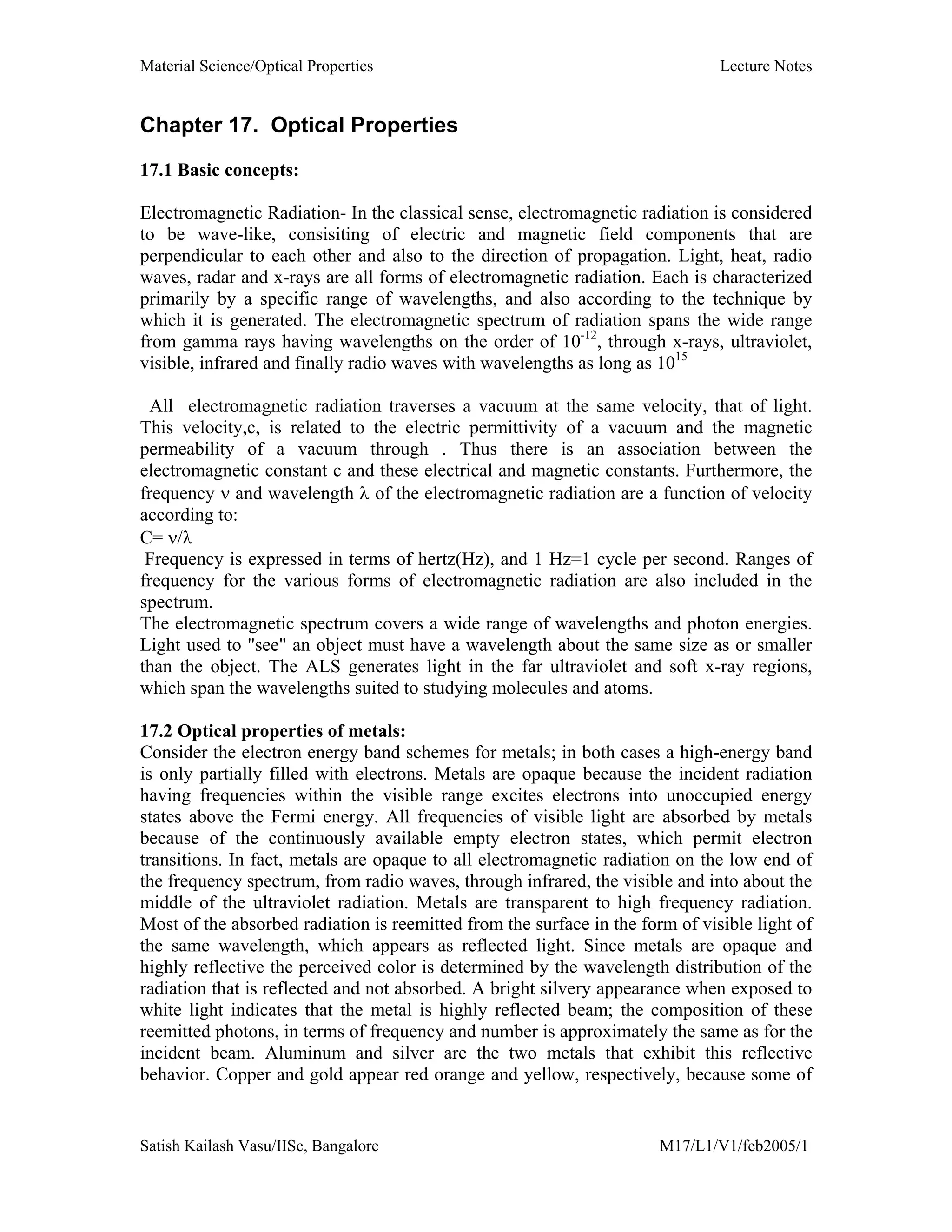 Material Science/Optical Properties Lecture Notes
Satish Kailash Vasu/IISc, Bangalore M17/L1/V1/feb2005/1
Chapter 17. Optical Properties
17.1 Basic concepts:
Electromagnetic Radiation- In the classical sense, electromagnetic radiation is considered
to be wave-like, consisiting of electric and magnetic field components that are
perpendicular to each other and also to the direction of propagation. Light, heat, radio
waves, radar and x-rays are all forms of electromagnetic radiation. Each is characterized
primarily by a specific range of wavelengths, and also according to the technique by
which it is generated. The electromagnetic spectrum of radiation spans the wide range
from gamma rays having wavelengths on the order of 10-12
, through x-rays, ultraviolet,
visible, infrared and finally radio waves with wavelengths as long as 1015
All electromagnetic radiation traverses a vacuum at the same velocity, that of light.
This velocity,c, is related to the electric permittivity of a vacuum and the magnetic
permeability of a vacuum through . Thus there is an association between the
electromagnetic constant c and these electrical and magnetic constants. Furthermore, the
frequency ν and wavelength λ of the electromagnetic radiation are a function of velocity
according to:
C= ν/λ
Frequency is expressed in terms of hertz(Hz), and 1 Hz=1 cycle per second. Ranges of
frequency for the various forms of electromagnetic radiation are also included in the
spectrum.
The electromagnetic spectrum covers a wide range of wavelengths and photon energies.
Light used to "see" an object must have a wavelength about the same size as or smaller
than the object. The ALS generates light in the far ultraviolet and soft x-ray regions,
which span the wavelengths suited to studying molecules and atoms.
17.2 Optical properties of metals:
Consider the electron energy band schemes for metals; in both cases a high-energy band
is only partially filled with electrons. Metals are opaque because the incident radiation
having frequencies within the visible range excites electrons into unoccupied energy
states above the Fermi energy. All frequencies of visible light are absorbed by metals
because of the continuously available empty electron states, which permit electron
transitions. In fact, metals are opaque to all electromagnetic radiation on the low end of
the frequency spectrum, from radio waves, through infrared, the visible and into about the
middle of the ultraviolet radiation. Metals are transparent to high frequency radiation.
Most of the absorbed radiation is reemitted from the surface in the form of visible light of
the same wavelength, which appears as reflected light. Since metals are opaque and
highly reflective the perceived color is determined by the wavelength distribution of the
radiation that is reflected and not absorbed. A bright silvery appearance when exposed to
white light indicates that the metal is highly reflected beam; the composition of these
reemitted photons, in terms of frequency and number is approximately the same as for the
incident beam. Aluminum and silver are the two metals that exhibit this reflective
behavior. Copper and gold appear red orange and yellow, respectively, because some of
 