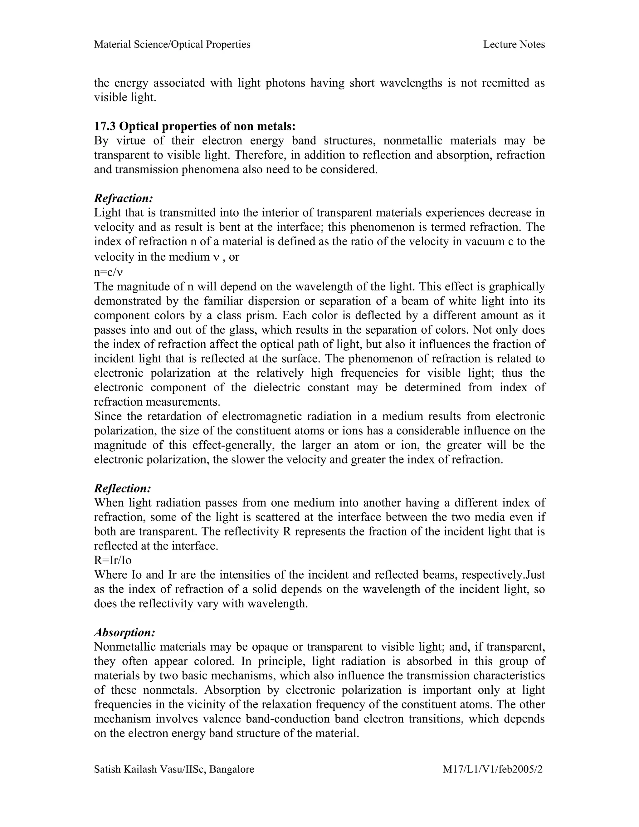 Material Science/Optical Properties Lecture Notes
Satish Kailash Vasu/IISc, Bangalore M17/L1/V1/feb2005/2
the energy associated with light photons having short wavelengths is not reemitted as
visible light.
17.3 Optical properties of non metals:
By virtue of their electron energy band structures, nonmetallic materials may be
transparent to visible light. Therefore, in addition to reflection and absorption, refraction
and transmission phenomena also need to be considered.
Refraction:
Light that is transmitted into the interior of transparent materials experiences decrease in
velocity and as result is bent at the interface; this phenomenon is termed refraction. The
index of refraction n of a material is defined as the ratio of the velocity in vacuum c to the
velocity in the medium ν , or
n=c/ν
The magnitude of n will depend on the wavelength of the light. This effect is graphically
demonstrated by the familiar dispersion or separation of a beam of white light into its
component colors by a class prism. Each color is deflected by a different amount as it
passes into and out of the glass, which results in the separation of colors. Not only does
the index of refraction affect the optical path of light, but also it influences the fraction of
incident light that is reflected at the surface. The phenomenon of refraction is related to
electronic polarization at the relatively high frequencies for visible light; thus the
electronic component of the dielectric constant may be determined from index of
refraction measurements.
Since the retardation of electromagnetic radiation in a medium results from electronic
polarization, the size of the constituent atoms or ions has a considerable influence on the
magnitude of this effect-generally, the larger an atom or ion, the greater will be the
electronic polarization, the slower the velocity and greater the index of refraction.
Reflection:
When light radiation passes from one medium into another having a different index of
refraction, some of the light is scattered at the interface between the two media even if
both are transparent. The reflectivity R represents the fraction of the incident light that is
reflected at the interface.
R=Ir/Io
Where Io and Ir are the intensities of the incident and reflected beams, respectively.Just
as the index of refraction of a solid depends on the wavelength of the incident light, so
does the reflectivity vary with wavelength.
Absorption:
Nonmetallic materials may be opaque or transparent to visible light; and, if transparent,
they often appear colored. In principle, light radiation is absorbed in this group of
materials by two basic mechanisms, which also influence the transmission characteristics
of these nonmetals. Absorption by electronic polarization is important only at light
frequencies in the vicinity of the relaxation frequency of the constituent atoms. The other
mechanism involves valence band-conduction band electron transitions, which depends
on the electron energy band structure of the material.
 