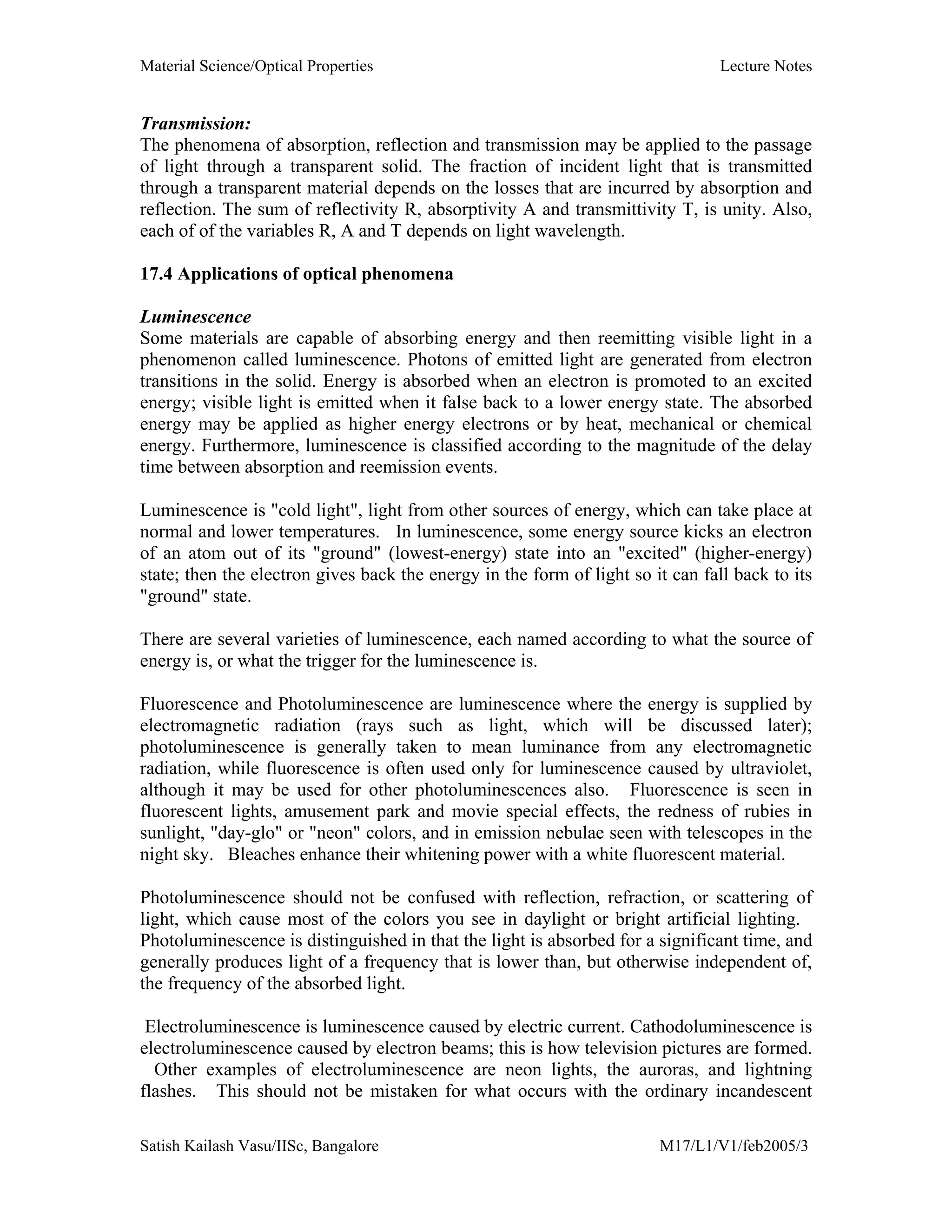 Material Science/Optical Properties Lecture Notes
Satish Kailash Vasu/IISc, Bangalore M17/L1/V1/feb2005/3
Transmission:
The phenomena of absorption, reflection and transmission may be applied to the passage
of light through a transparent solid. The fraction of incident light that is transmitted
through a transparent material depends on the losses that are incurred by absorption and
reflection. The sum of reflectivity R, absorptivity A and transmittivity T, is unity. Also,
each of of the variables R, A and T depends on light wavelength.
17.4 Applications of optical phenomena
Luminescence
Some materials are capable of absorbing energy and then reemitting visible light in a
phenomenon called luminescence. Photons of emitted light are generated from electron
transitions in the solid. Energy is absorbed when an electron is promoted to an excited
energy; visible light is emitted when it false back to a lower energy state. The absorbed
energy may be applied as higher energy electrons or by heat, mechanical or chemical
energy. Furthermore, luminescence is classified according to the magnitude of the delay
time between absorption and reemission events.
Luminescence is "cold light", light from other sources of energy, which can take place at
normal and lower temperatures. In luminescence, some energy source kicks an electron
of an atom out of its "ground" (lowest-energy) state into an "excited" (higher-energy)
state; then the electron gives back the energy in the form of light so it can fall back to its
"ground" state.
There are several varieties of luminescence, each named according to what the source of
energy is, or what the trigger for the luminescence is.
Fluorescence and Photoluminescence are luminescence where the energy is supplied by
electromagnetic radiation (rays such as light, which will be discussed later);
photoluminescence is generally taken to mean luminance from any electromagnetic
radiation, while fluorescence is often used only for luminescence caused by ultraviolet,
although it may be used for other photoluminescences also. Fluorescence is seen in
fluorescent lights, amusement park and movie special effects, the redness of rubies in
sunlight, "day-glo" or "neon" colors, and in emission nebulae seen with telescopes in the
night sky. Bleaches enhance their whitening power with a white fluorescent material.
Photoluminescence should not be confused with reflection, refraction, or scattering of
light, which cause most of the colors you see in daylight or bright artificial lighting.
Photoluminescence is distinguished in that the light is absorbed for a significant time, and
generally produces light of a frequency that is lower than, but otherwise independent of,
the frequency of the absorbed light.
Electroluminescence is luminescence caused by electric current. Cathodoluminescence is
electroluminescence caused by electron beams; this is how television pictures are formed.
Other examples of electroluminescence are neon lights, the auroras, and lightning
flashes. This should not be mistaken for what occurs with the ordinary incandescent
 