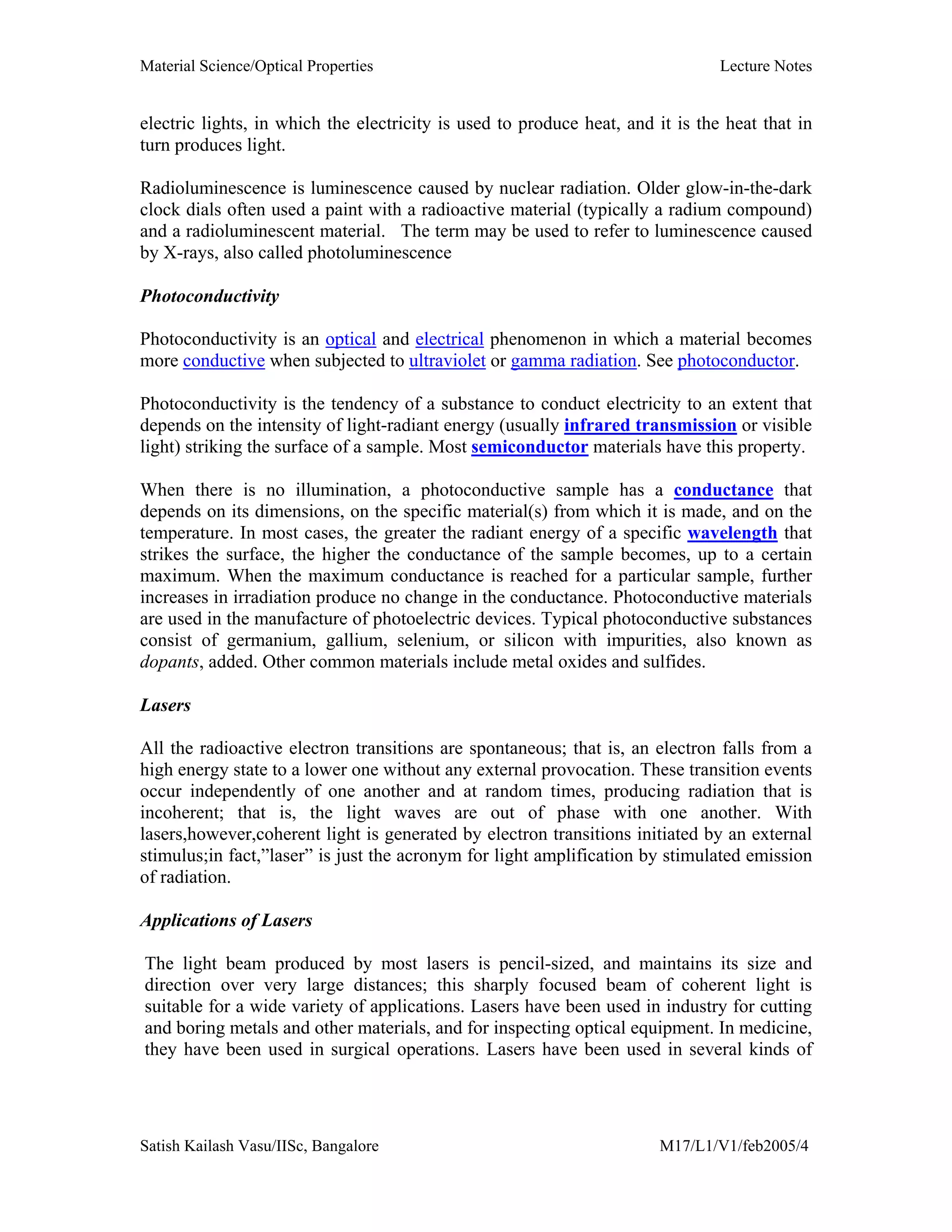 Material Science/Optical Properties Lecture Notes
Satish Kailash Vasu/IISc, Bangalore M17/L1/V1/feb2005/4
electric lights, in which the electricity is used to produce heat, and it is the heat that in
turn produces light.
Radioluminescence is luminescence caused by nuclear radiation. Older glow-in-the-dark
clock dials often used a paint with a radioactive material (typically a radium compound)
and a radioluminescent material. The term may be used to refer to luminescence caused
by X-rays, also called photoluminescence
Photoconductivity
Photoconductivity is an optical and electrical phenomenon in which a material becomes
more conductive when subjected to ultraviolet or gamma radiation. See photoconductor.
Photoconductivity is the tendency of a substance to conduct electricity to an extent that
depends on the intensity of light-radiant energy (usually infrared transmission or visible
light) striking the surface of a sample. Most semiconductor materials have this property.
When there is no illumination, a photoconductive sample has a conductance that
depends on its dimensions, on the specific material(s) from which it is made, and on the
temperature. In most cases, the greater the radiant energy of a specific wavelength that
strikes the surface, the higher the conductance of the sample becomes, up to a certain
maximum. When the maximum conductance is reached for a particular sample, further
increases in irradiation produce no change in the conductance. Photoconductive materials
are used in the manufacture of photoelectric devices. Typical photoconductive substances
consist of germanium, gallium, selenium, or silicon with impurities, also known as
dopants, added. Other common materials include metal oxides and sulfides.
Lasers
All the radioactive electron transitions are spontaneous; that is, an electron falls from a
high energy state to a lower one without any external provocation. These transition events
occur independently of one another and at random times, producing radiation that is
incoherent; that is, the light waves are out of phase with one another. With
lasers,however,coherent light is generated by electron transitions initiated by an external
stimulus;in fact,”laser” is just the acronym for light amplification by stimulated emission
of radiation.
Applications of Lasers
The light beam produced by most lasers is pencil-sized, and maintains its size and
direction over very large distances; this sharply focused beam of coherent light is
suitable for a wide variety of applications. Lasers have been used in industry for cutting
and boring metals and other materials, and for inspecting optical equipment. In medicine,
they have been used in surgical operations. Lasers have been used in several kinds of
 