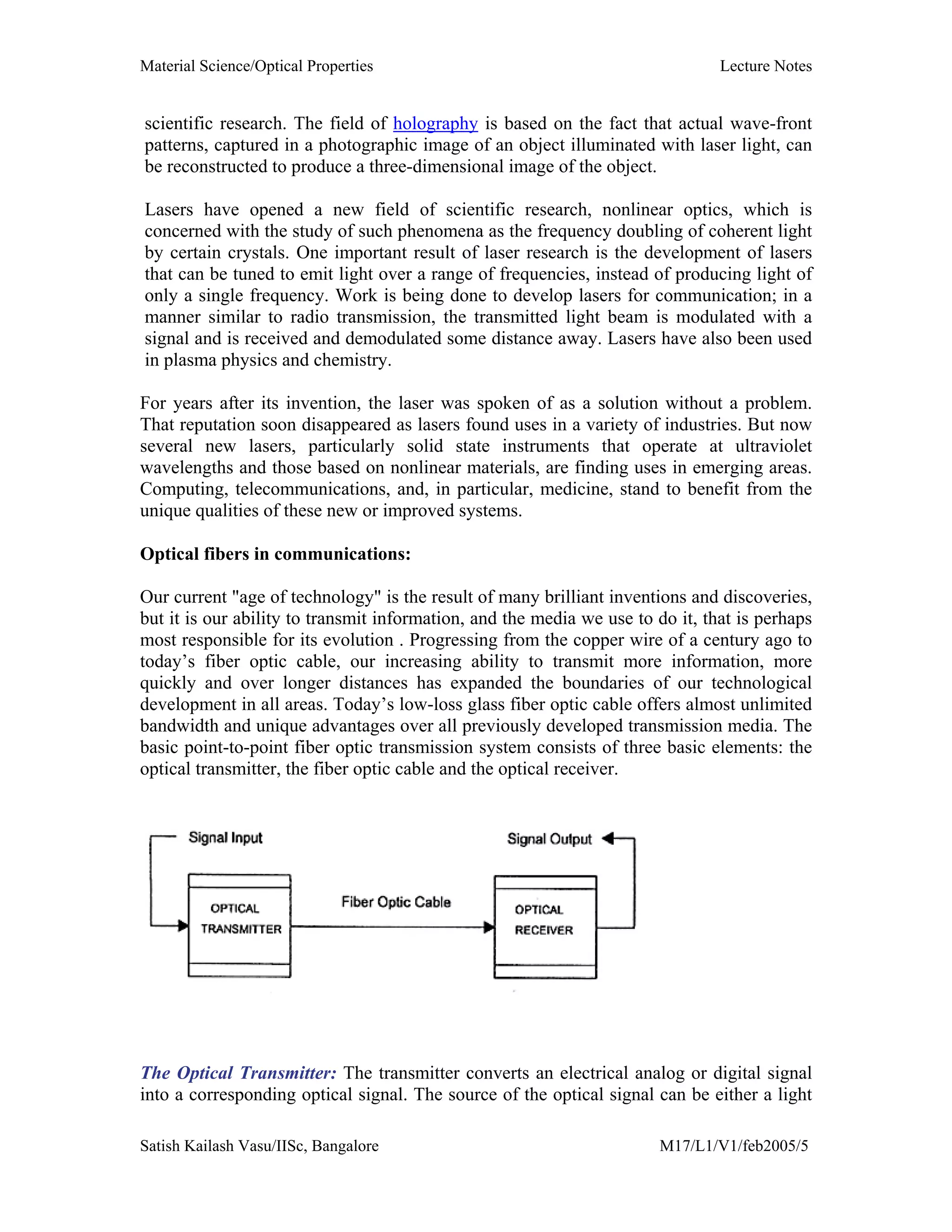 Material Science/Optical Properties Lecture Notes
Satish Kailash Vasu/IISc, Bangalore M17/L1/V1/feb2005/5
scientific research. The field of holography is based on the fact that actual wave-front
patterns, captured in a photographic image of an object illuminated with laser light, can
be reconstructed to produce a three-dimensional image of the object.
Lasers have opened a new field of scientific research, nonlinear optics, which is
concerned with the study of such phenomena as the frequency doubling of coherent light
by certain crystals. One important result of laser research is the development of lasers
that can be tuned to emit light over a range of frequencies, instead of producing light of
only a single frequency. Work is being done to develop lasers for communication; in a
manner similar to radio transmission, the transmitted light beam is modulated with a
signal and is received and demodulated some distance away. Lasers have also been used
in plasma physics and chemistry.
For years after its invention, the laser was spoken of as a solution without a problem.
That reputation soon disappeared as lasers found uses in a variety of industries. But now
several new lasers, particularly solid state instruments that operate at ultraviolet
wavelengths and those based on nonlinear materials, are finding uses in emerging areas.
Computing, telecommunications, and, in particular, medicine, stand to benefit from the
unique qualities of these new or improved systems.
Optical fibers in communications:
Our current "age of technology" is the result of many brilliant inventions and discoveries,
but it is our ability to transmit information, and the media we use to do it, that is perhaps
most responsible for its evolution . Progressing from the copper wire of a century ago to
today’s fiber optic cable, our increasing ability to transmit more information, more
quickly and over longer distances has expanded the boundaries of our technological
development in all areas. Today’s low-loss glass fiber optic cable offers almost unlimited
bandwidth and unique advantages over all previously developed transmission media. The
basic point-to-point fiber optic transmission system consists of three basic elements: the
optical transmitter, the fiber optic cable and the optical receiver.
The Optical Transmitter: The transmitter converts an electrical analog or digital signal
into a corresponding optical signal. The source of the optical signal can be either a light
 