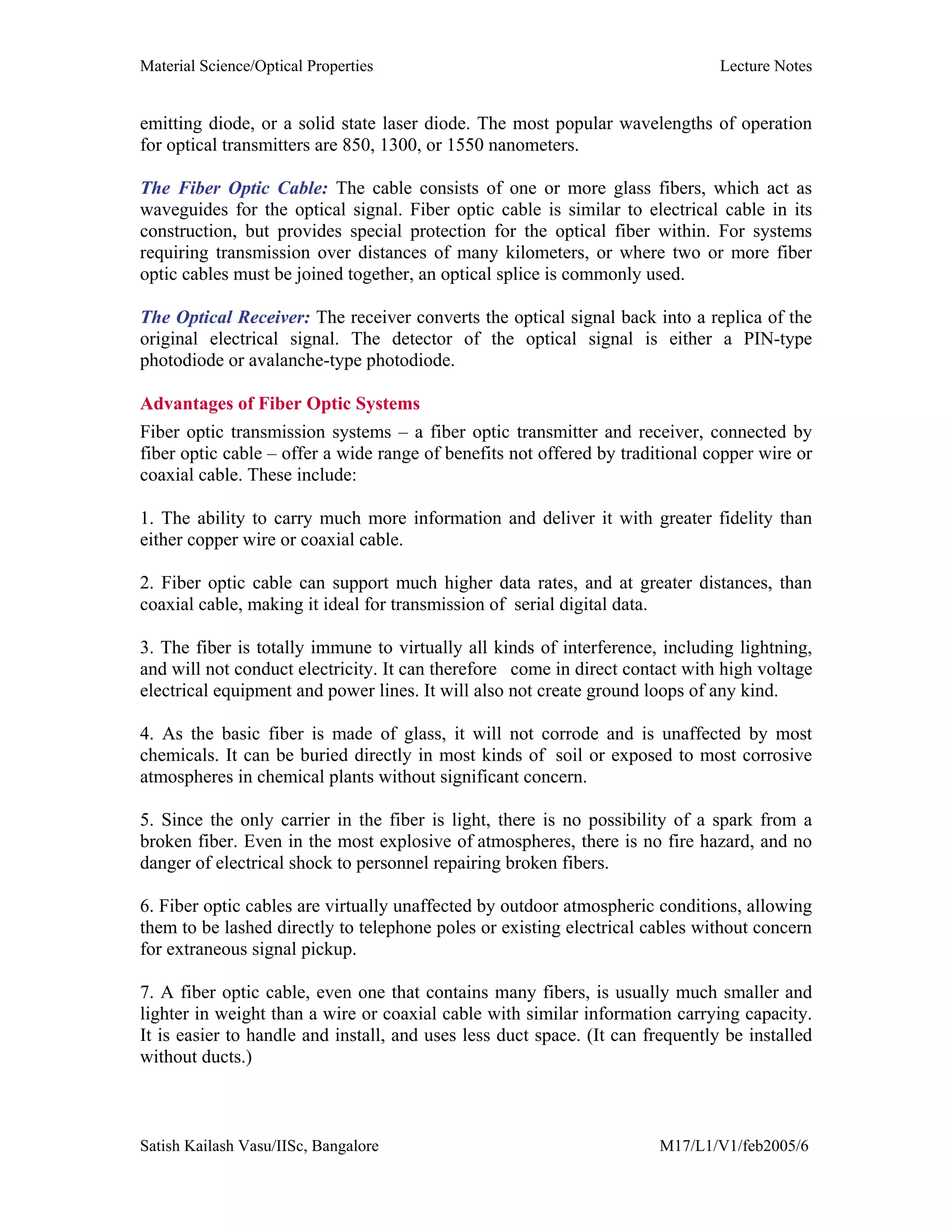 Material Science/Optical Properties Lecture Notes
Satish Kailash Vasu/IISc, Bangalore M17/L1/V1/feb2005/6
emitting diode, or a solid state laser diode. The most popular wavelengths of operation
for optical transmitters are 850, 1300, or 1550 nanometers.
The Fiber Optic Cable: The cable consists of one or more glass fibers, which act as
waveguides for the optical signal. Fiber optic cable is similar to electrical cable in its
construction, but provides special protection for the optical fiber within. For systems
requiring transmission over distances of many kilometers, or where two or more fiber
optic cables must be joined together, an optical splice is commonly used.
The Optical Receiver: The receiver converts the optical signal back into a replica of the
original electrical signal. The detector of the optical signal is either a PIN-type
photodiode or avalanche-type photodiode.
Advantages of Fiber Optic Systems
Fiber optic transmission systems – a fiber optic transmitter and receiver, connected by
fiber optic cable – offer a wide range of benefits not offered by traditional copper wire or
coaxial cable. These include:
1. The ability to carry much more information and deliver it with greater fidelity than
either copper wire or coaxial cable.
2. Fiber optic cable can support much higher data rates, and at greater distances, than
coaxial cable, making it ideal for transmission of serial digital data.
3. The fiber is totally immune to virtually all kinds of interference, including lightning,
and will not conduct electricity. It can therefore come in direct contact with high voltage
electrical equipment and power lines. It will also not create ground loops of any kind.
4. As the basic fiber is made of glass, it will not corrode and is unaffected by most
chemicals. It can be buried directly in most kinds of soil or exposed to most corrosive
atmospheres in chemical plants without significant concern.
5. Since the only carrier in the fiber is light, there is no possibility of a spark from a
broken fiber. Even in the most explosive of atmospheres, there is no fire hazard, and no
danger of electrical shock to personnel repairing broken fibers.
6. Fiber optic cables are virtually unaffected by outdoor atmospheric conditions, allowing
them to be lashed directly to telephone poles or existing electrical cables without concern
for extraneous signal pickup.
7. A fiber optic cable, even one that contains many fibers, is usually much smaller and
lighter in weight than a wire or coaxial cable with similar information carrying capacity.
It is easier to handle and install, and uses less duct space. (It can frequently be installed
without ducts.)
 