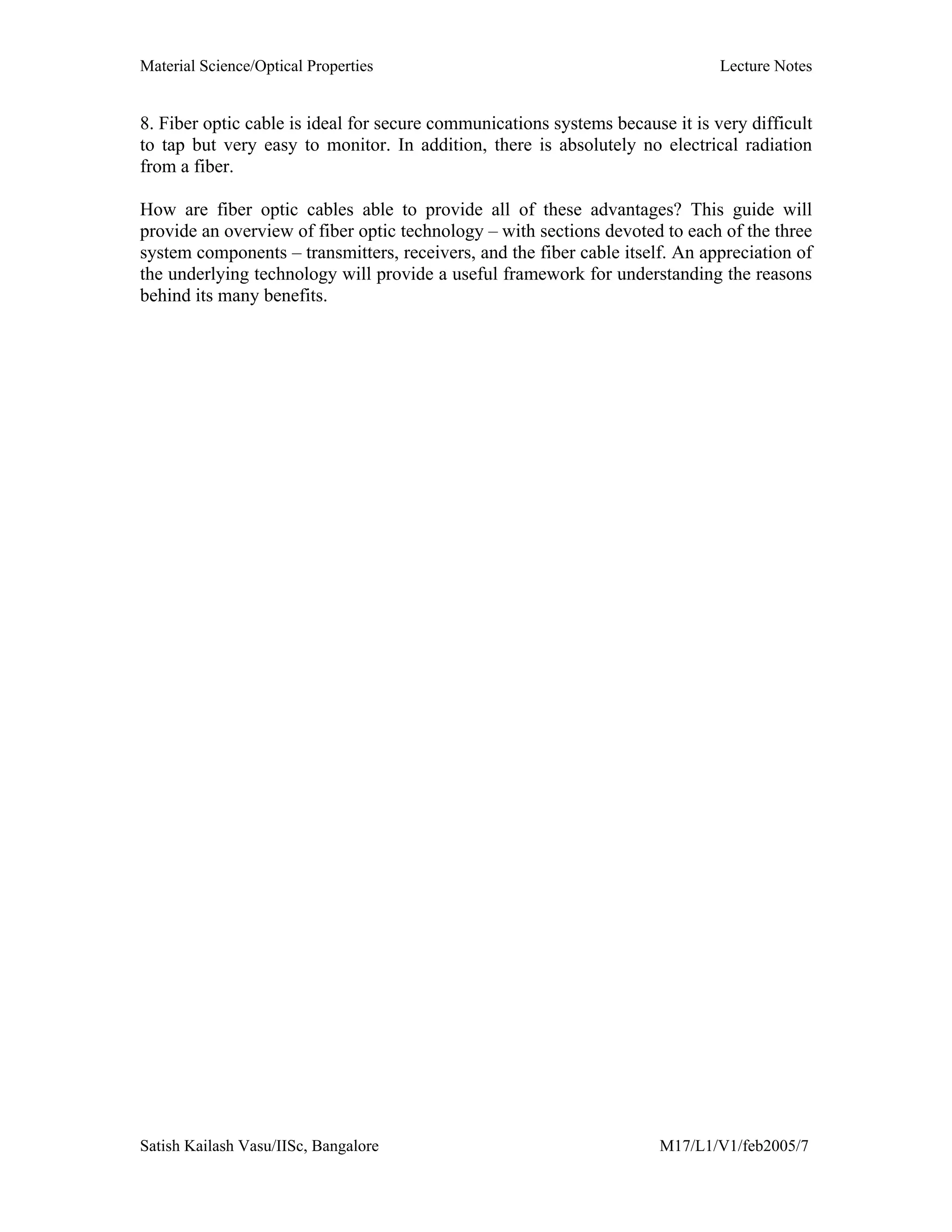 Material Science/Optical Properties Lecture Notes
Satish Kailash Vasu/IISc, Bangalore M17/L1/V1/feb2005/7
8. Fiber optic cable is ideal for secure communications systems because it is very difficult
to tap but very easy to monitor. In addition, there is absolutely no electrical radiation
from a fiber.
How are fiber optic cables able to provide all of these advantages? This guide will
provide an overview of fiber optic technology – with sections devoted to each of the three
system components – transmitters, receivers, and the fiber cable itself. An appreciation of
the underlying technology will provide a useful framework for understanding the reasons
behind its many benefits.
 