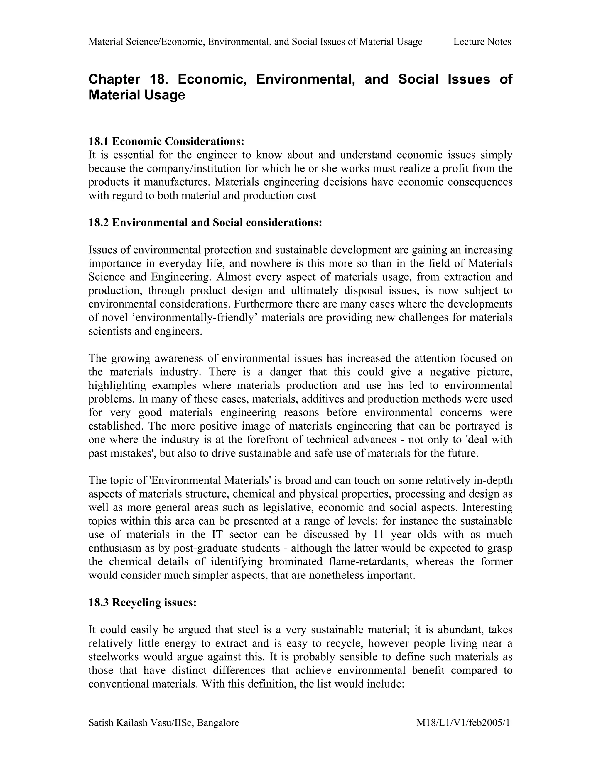 Material Science/Economic, Environmental, and Social Issues of Material Usage Lecture Notes
Satish Kailash Vasu/IISc, Bangalore M18/L1/V1/feb2005/1
Chapter 18. Economic, Environmental, and Social Issues of
Material Usage
18.1 Economic Considerations:
It is essential for the engineer to know about and understand economic issues simply
because the company/institution for which he or she works must realize a profit from the
products it manufactures. Materials engineering decisions have economic consequences
with regard to both material and production cost
18.2 Environmental and Social considerations:
Issues of environmental protection and sustainable development are gaining an increasing
importance in everyday life, and nowhere is this more so than in the field of Materials
Science and Engineering. Almost every aspect of materials usage, from extraction and
production, through product design and ultimately disposal issues, is now subject to
environmental considerations. Furthermore there are many cases where the developments
of novel ‘environmentally-friendly’ materials are providing new challenges for materials
scientists and engineers.
The growing awareness of environmental issues has increased the attention focused on
the materials industry. There is a danger that this could give a negative picture,
highlighting examples where materials production and use has led to environmental
problems. In many of these cases, materials, additives and production methods were used
for very good materials engineering reasons before environmental concerns were
established. The more positive image of materials engineering that can be portrayed is
one where the industry is at the forefront of technical advances - not only to 'deal with
past mistakes', but also to drive sustainable and safe use of materials for the future.
The topic of 'Environmental Materials' is broad and can touch on some relatively in-depth
aspects of materials structure, chemical and physical properties, processing and design as
well as more general areas such as legislative, economic and social aspects. Interesting
topics within this area can be presented at a range of levels: for instance the sustainable
use of materials in the IT sector can be discussed by 11 year olds with as much
enthusiasm as by post-graduate students - although the latter would be expected to grasp
the chemical details of identifying brominated flame-retardants, whereas the former
would consider much simpler aspects, that are nonetheless important.
18.3 Recycling issues:
It could easily be argued that steel is a very sustainable material; it is abundant, takes
relatively little energy to extract and is easy to recycle, however people living near a
steelworks would argue against this. It is probably sensible to define such materials as
those that have distinct differences that achieve environmental benefit compared to
conventional materials. With this definition, the list would include:
 