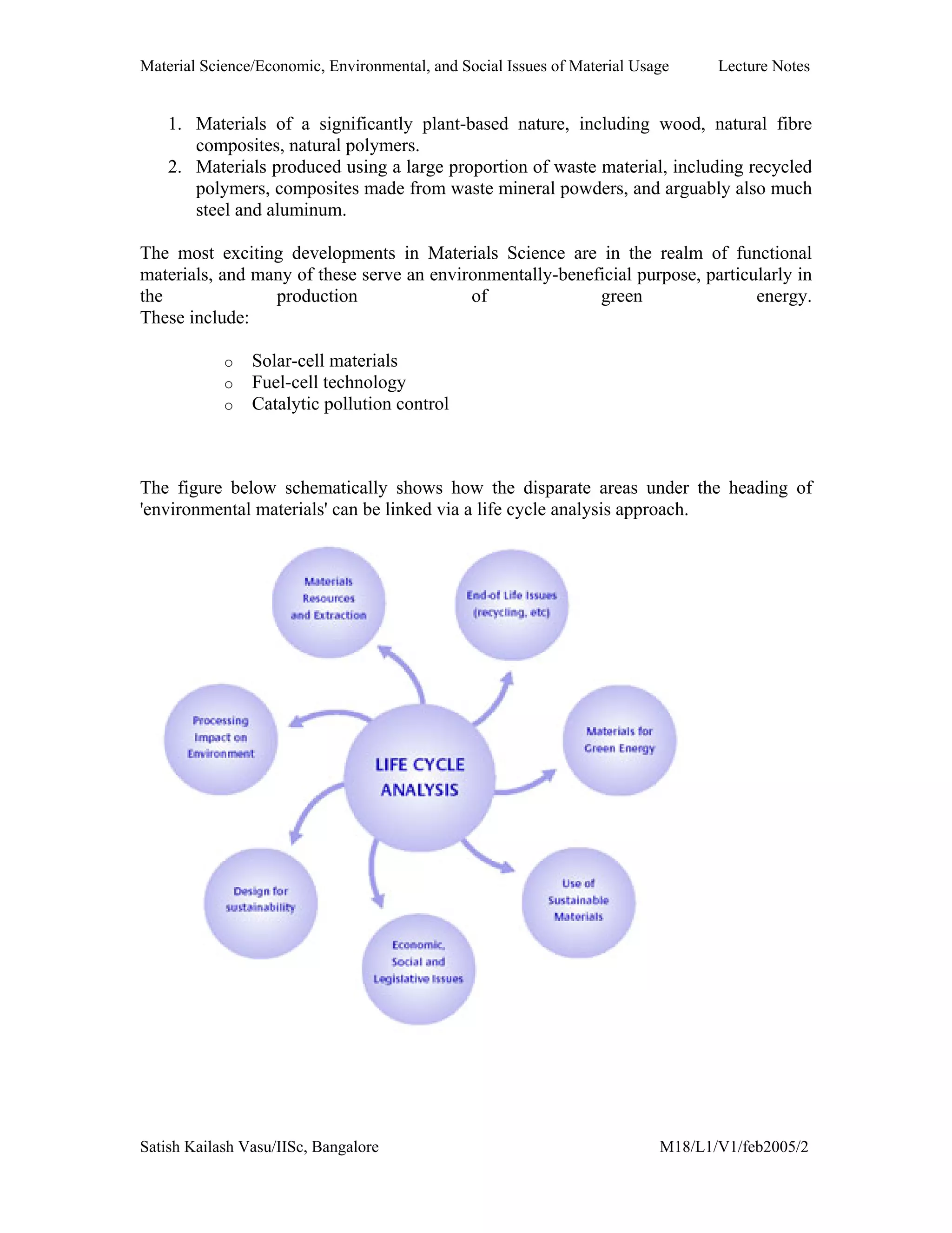 Material Science/Economic, Environmental, and Social Issues of Material Usage Lecture Notes
Satish Kailash Vasu/IISc, Bangalore M18/L1/V1/feb2005/2
1. Materials of a significantly plant-based nature, including wood, natural fibre
composites, natural polymers.
2. Materials produced using a large proportion of waste material, including recycled
polymers, composites made from waste mineral powders, and arguably also much
steel and aluminum.
The most exciting developments in Materials Science are in the realm of functional
materials, and many of these serve an environmentally-beneficial purpose, particularly in
the production of green energy.
These include:
o Solar-cell materials
o Fuel-cell technology
o Catalytic pollution control
The figure below schematically shows how the disparate areas under the heading of
'environmental materials' can be linked via a life cycle analysis approach.
 