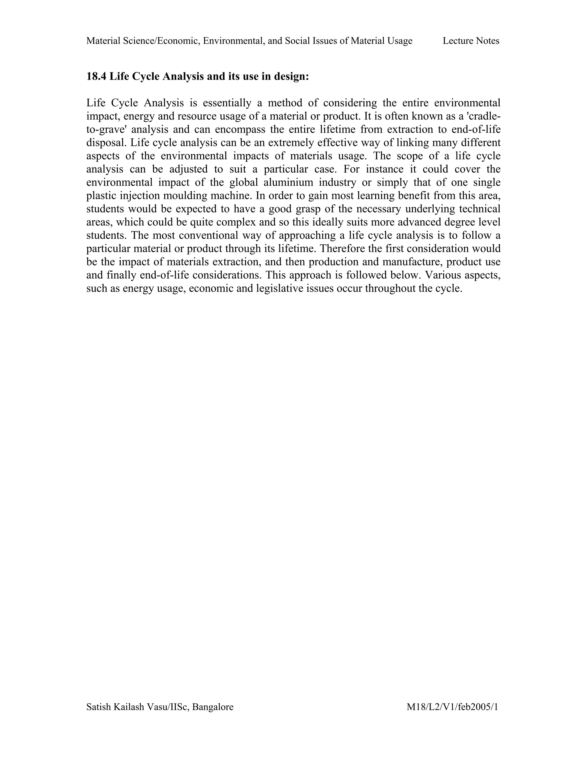 Material Science/Economic, Environmental, and Social Issues of Material Usage Lecture Notes
Satish Kailash Vasu/IISc, Bangalore M18/L2/V1/feb2005/1
18.4 Life Cycle Analysis and its use in design:
Life Cycle Analysis is essentially a method of considering the entire environmental
impact, energy and resource usage of a material or product. It is often known as a 'cradle-
to-grave' analysis and can encompass the entire lifetime from extraction to end-of-life
disposal. Life cycle analysis can be an extremely effective way of linking many different
aspects of the environmental impacts of materials usage. The scope of a life cycle
analysis can be adjusted to suit a particular case. For instance it could cover the
environmental impact of the global aluminium industry or simply that of one single
plastic injection moulding machine. In order to gain most learning benefit from this area,
students would be expected to have a good grasp of the necessary underlying technical
areas, which could be quite complex and so this ideally suits more advanced degree level
students. The most conventional way of approaching a life cycle analysis is to follow a
particular material or product through its lifetime. Therefore the first consideration would
be the impact of materials extraction, and then production and manufacture, product use
and finally end-of-life considerations. This approach is followed below. Various aspects,
such as energy usage, economic and legislative issues occur throughout the cycle.
 