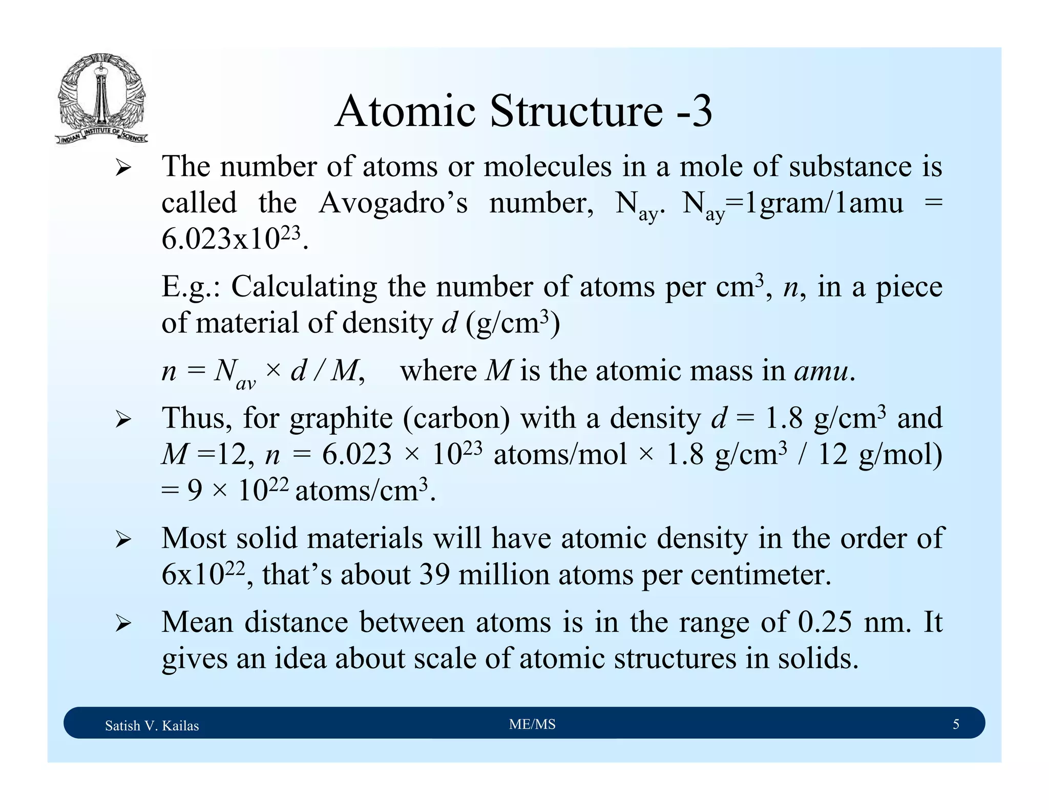 Satish V. Kailas ME/MS 5
The number of atoms or molecules in a mole of substance is
called the Avogadro’s number, Nay. Nay=1gram/1amu =
6.023x1023.
E.g.: Calculating the number of atoms per cm3, n, in a piece
of material of density d (g/cm3)
n = Nav × d / M, where M is the atomic mass in amu.
Thus, for graphite (carbon) with a density d = 1.8 g/cm3 and
M =12, n = 6.023 × 1023 atoms/mol × 1.8 g/cm3 / 12 g/mol)
= 9 × 1022 atoms/cm3.
Most solid materials will have atomic density in the order of
6x1022, that’s about 39 million atoms per centimeter.
Mean distance between atoms is in the range of 0.25 nm. It
gives an idea about scale of atomic structures in solids.
Atomic Structure -3
 