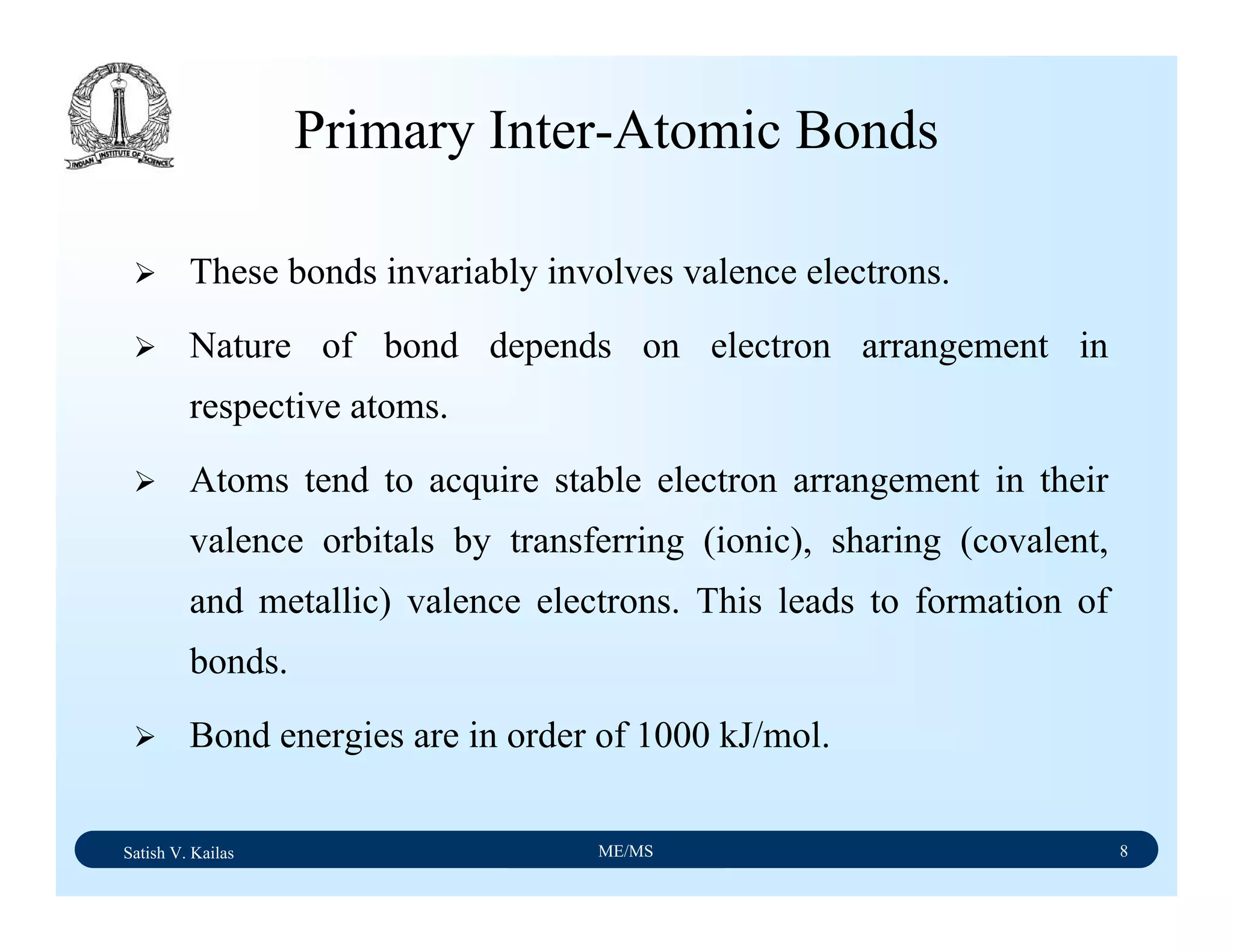 Satish V. Kailas ME/MS 8
Primary Inter-Atomic Bonds
These bonds invariably involves valence electrons.
Nature of bond depends on electron arrangement in
respective atoms.
Atoms tend to acquire stable electron arrangement in their
valence orbitals by transferring (ionic), sharing (covalent,
and metallic) valence electrons. This leads to formation of
bonds.
Bond energies are in order of 1000 kJ/mol.
 