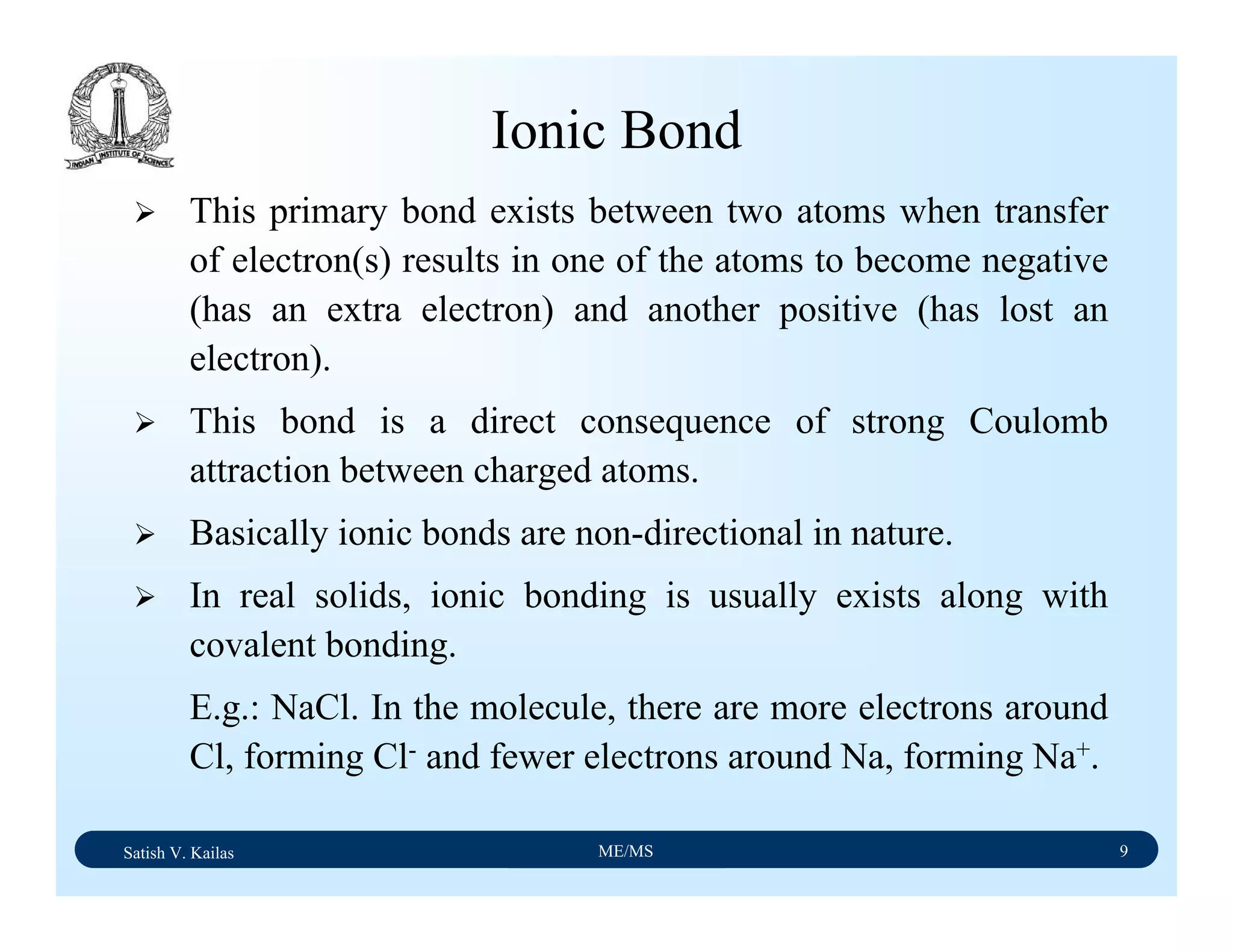 Satish V. Kailas ME/MS 9
Ionic Bond
This primary bond exists between two atoms when transfer
of electron(s) results in one of the atoms to become negative
(has an extra electron) and another positive (has lost an
electron).
This bond is a direct consequence of strong Coulomb
attraction between charged atoms.
Basically ionic bonds are non-directional in nature.
In real solids, ionic bonding is usually exists along with
covalent bonding.
E.g.: NaCl. In the molecule, there are more electrons around
Cl, forming Cl- and fewer electrons around Na, forming Na+.
 