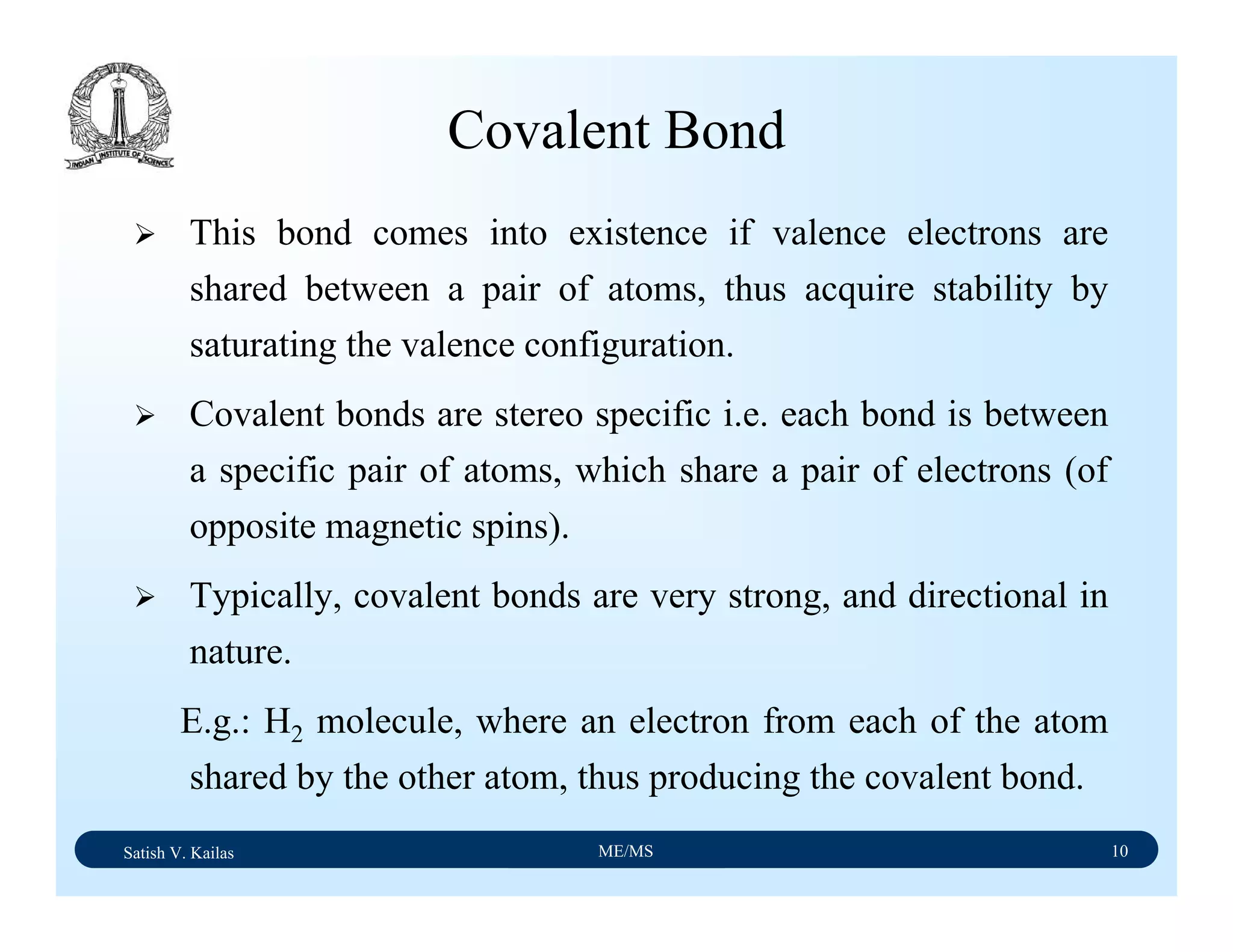 Satish V. Kailas ME/MS 10
Covalent Bond
This bond comes into existence if valence electrons are
shared between a pair of atoms, thus acquire stability by
saturating the valence configuration.
Covalent bonds are stereo specific i.e. each bond is between
a specific pair of atoms, which share a pair of electrons (of
opposite magnetic spins).
Typically, covalent bonds are very strong, and directional in
nature.
E.g.: H2 molecule, where an electron from each of the atom
shared by the other atom, thus producing the covalent bond.
 
