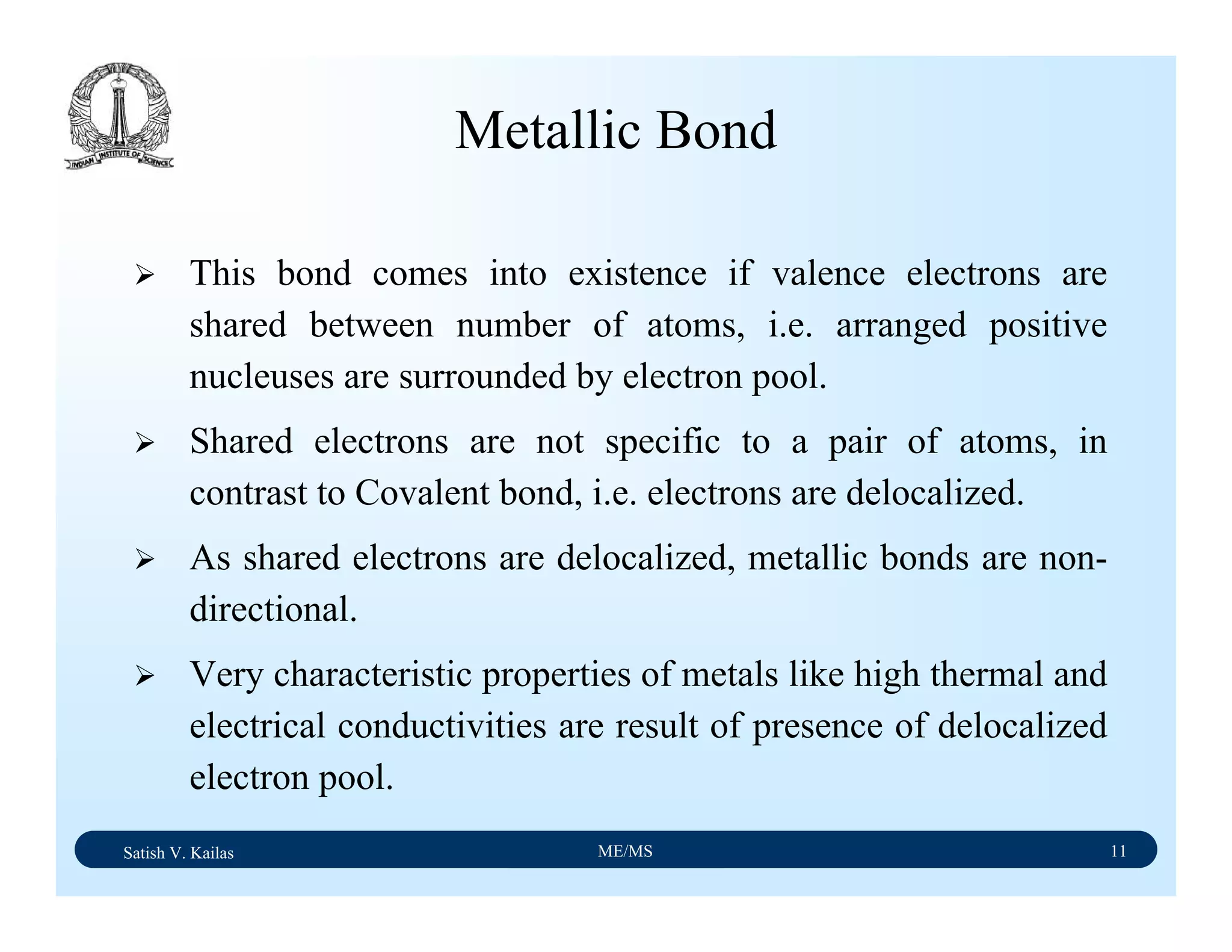 Satish V. Kailas ME/MS 11
Metallic Bond
This bond comes into existence if valence electrons are
shared between number of atoms, i.e. arranged positive
nucleuses are surrounded by electron pool.
Shared electrons are not specific to a pair of atoms, in
contrast to Covalent bond, i.e. electrons are delocalized.
As shared electrons are delocalized, metallic bonds are non-
directional.
Very characteristic properties of metals like high thermal and
electrical conductivities are result of presence of delocalized
electron pool.
 