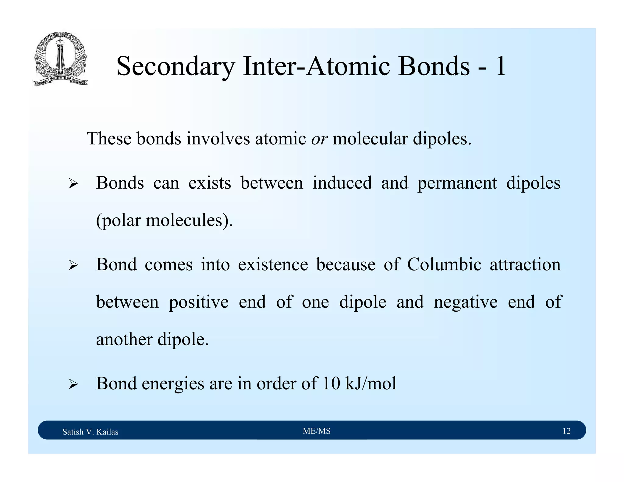 Satish V. Kailas ME/MS 12
Secondary Inter-Atomic Bonds - 1
These bonds involves atomic or molecular dipoles.
Bonds can exists between induced and permanent dipoles
(polar molecules).
Bond comes into existence because of Columbic attraction
between positive end of one dipole and negative end of
another dipole.
Bond energies are in order of 10 kJ/mol
 