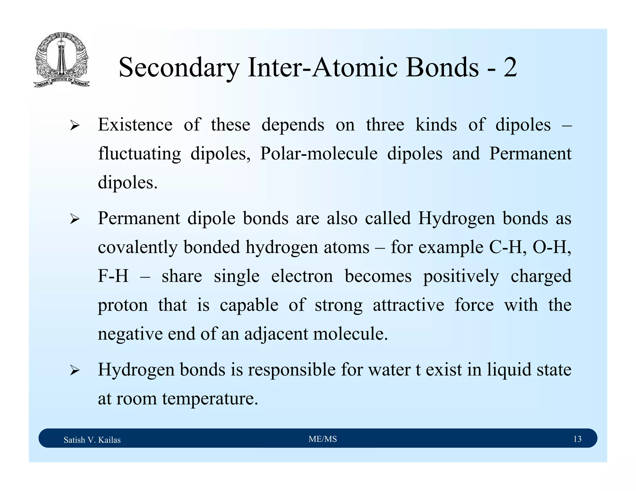 Satish V. Kailas ME/MS 13
Secondary Inter-Atomic Bonds - 2
Existence of these depends on three kinds of dipoles –
fluctuating dipoles, Polar-molecule dipoles and Permanent
dipoles.
Permanent dipole bonds are also called Hydrogen bonds as
covalently bonded hydrogen atoms – for example C-H, O-H,
F-H – share single electron becomes positively charged
proton that is capable of strong attractive force with the
negative end of an adjacent molecule.
Hydrogen bonds is responsible for water t exist in liquid state
at room temperature.
 