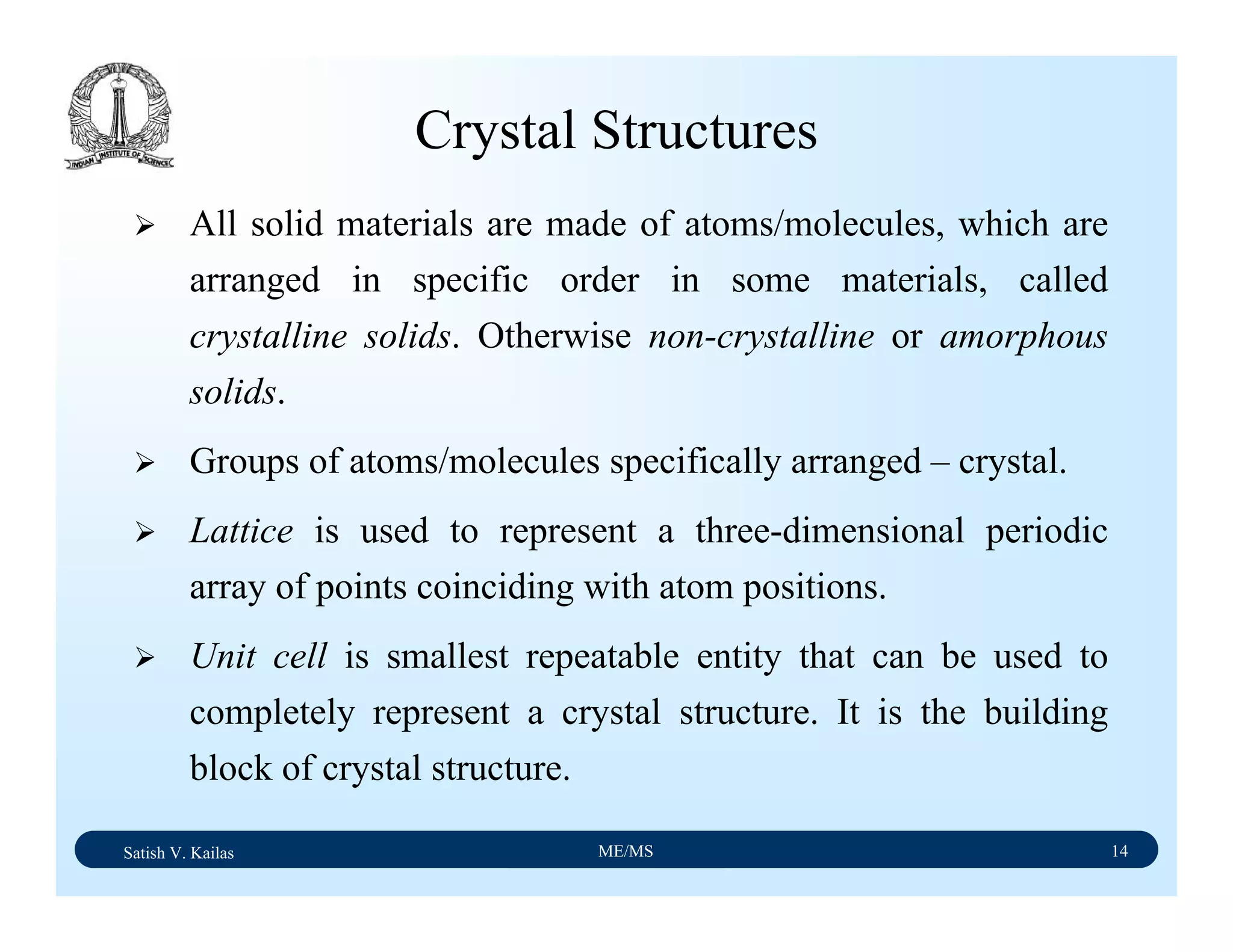Satish V. Kailas ME/MS 14
Crystal Structures
All solid materials are made of atoms/molecules, which are
arranged in specific order in some materials, called
crystalline solids. Otherwise non-crystalline or amorphous
solids.
Groups of atoms/molecules specifically arranged – crystal.
Lattice is used to represent a three-dimensional periodic
array of points coinciding with atom positions.
Unit cell is smallest repeatable entity that can be used to
completely represent a crystal structure. It is the building
block of crystal structure.
 