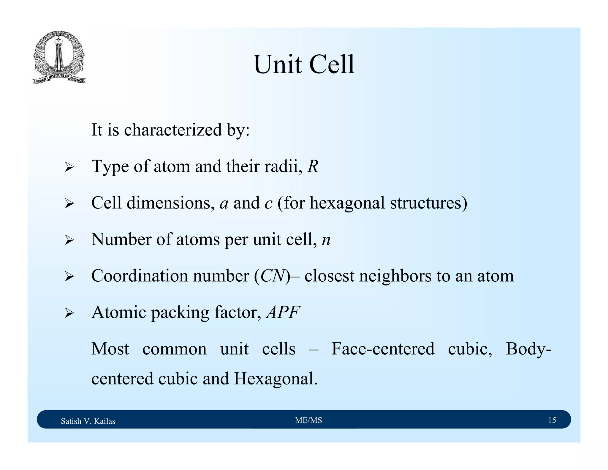Satish V. Kailas ME/MS 15
Unit Cell
It is characterized by:
Type of atom and their radii, R
Cell dimensions, a and c (for hexagonal structures)
Number of atoms per unit cell, n
Coordination number (CN)– closest neighbors to an atom
Atomic packing factor, APF
Most common unit cells – Face-centered cubic, Body-
centered cubic and Hexagonal.
 
