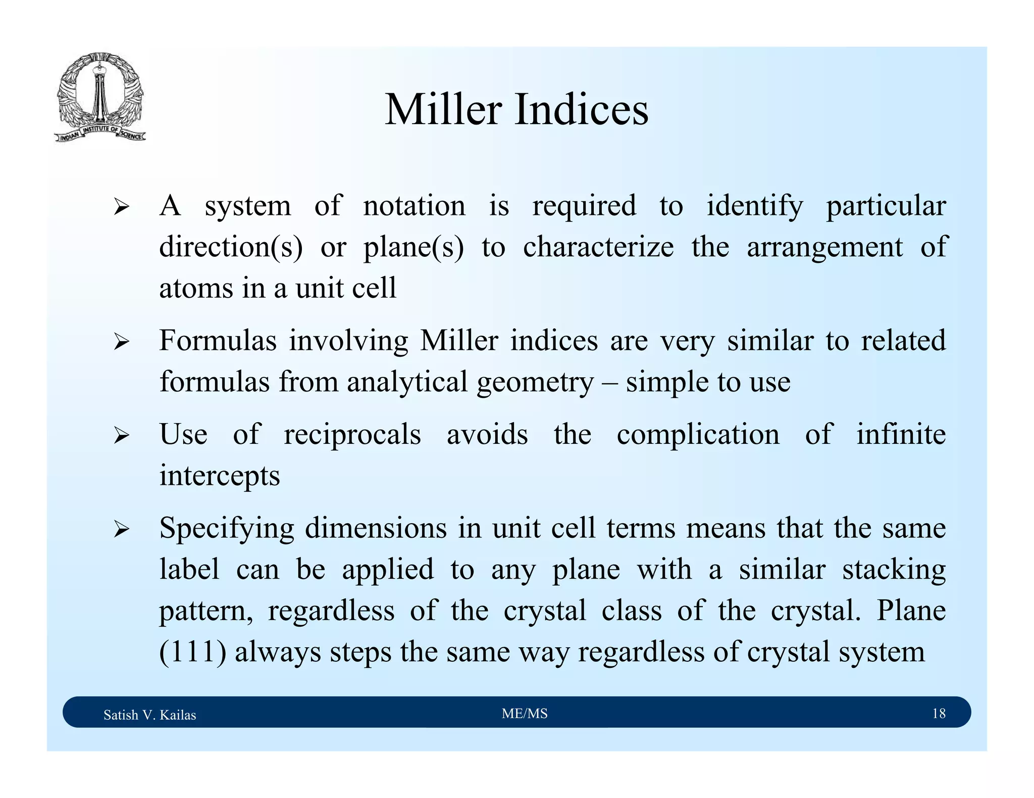 Satish V. Kailas ME/MS 18
Miller Indices
A system of notation is required to identify particular
direction(s) or plane(s) to characterize the arrangement of
atoms in a unit cell
Formulas involving Miller indices are very similar to related
formulas from analytical geometry – simple to use
Use of reciprocals avoids the complication of infinite
intercepts
Specifying dimensions in unit cell terms means that the same
label can be applied to any plane with a similar stacking
pattern, regardless of the crystal class of the crystal. Plane
(111) always steps the same way regardless of crystal system
 