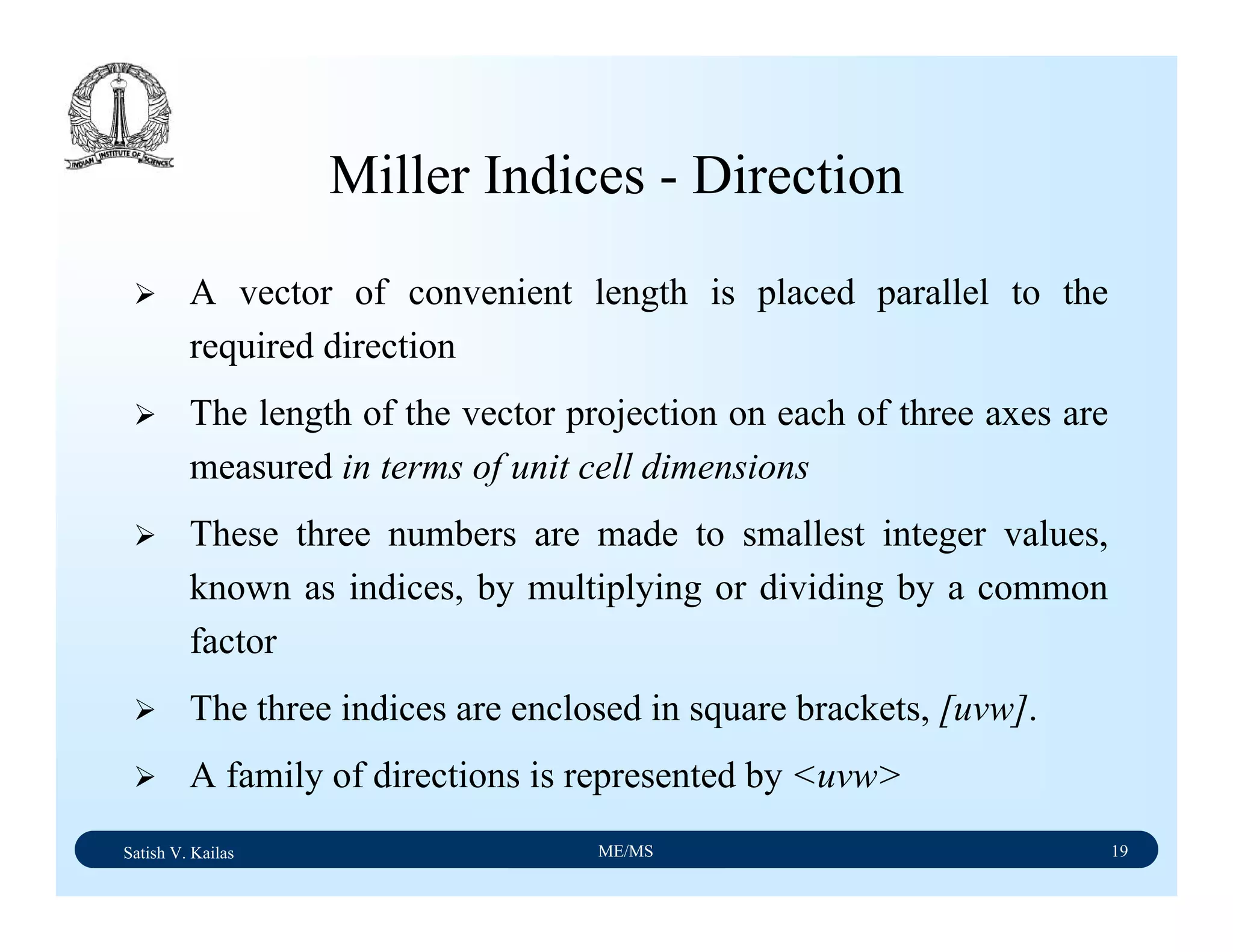 Satish V. Kailas ME/MS 19
Miller Indices - Direction
A vector of convenient length is placed parallel to the
required direction
The length of the vector projection on each of three axes are
measured in terms of unit cell dimensions
These three numbers are made to smallest integer values,
known as indices, by multiplying or dividing by a common
factor
The three indices are enclosed in square brackets, [uvw].
A family of directions is represented by <uvw>
 