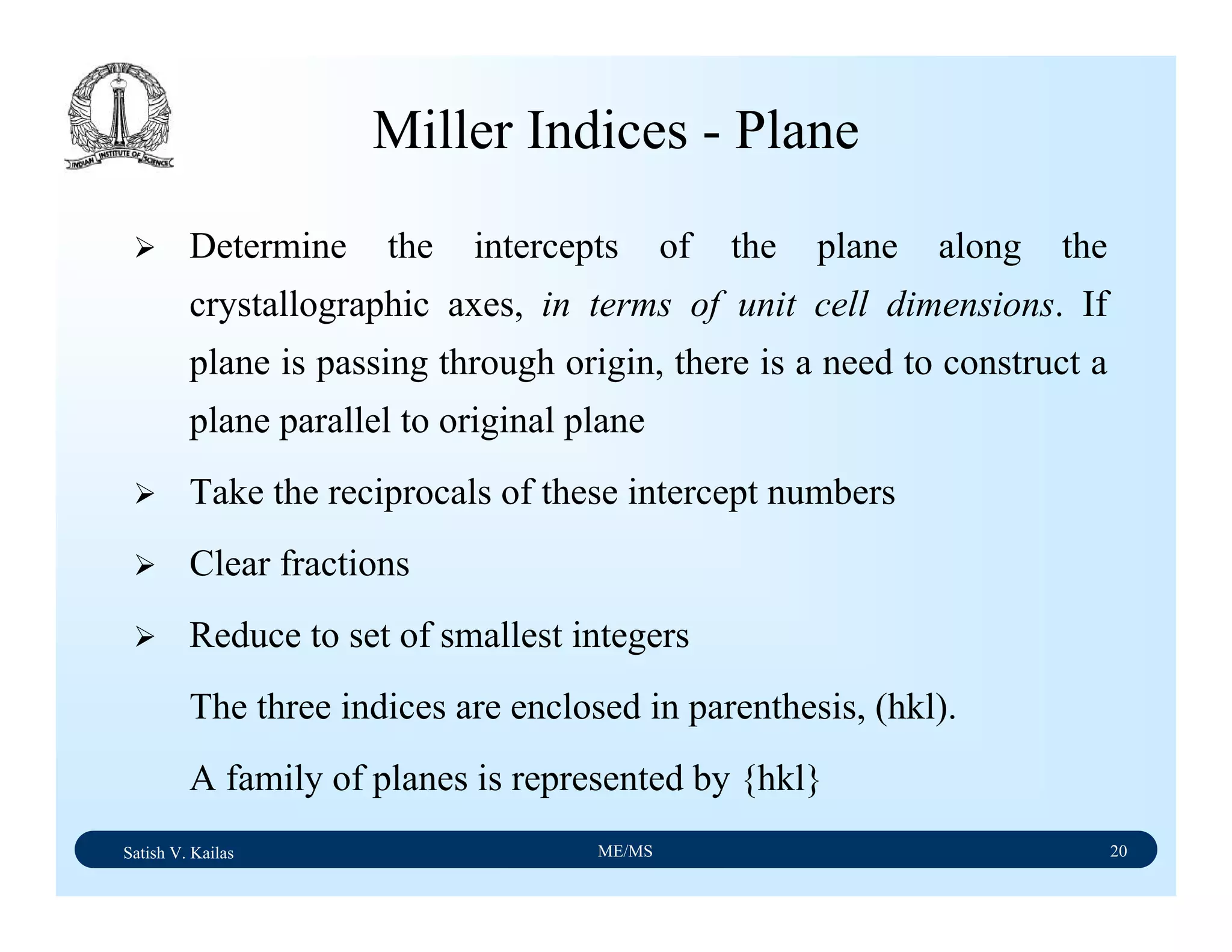 Satish V. Kailas ME/MS 20
Miller Indices - Plane
Determine the intercepts of the plane along the
crystallographic axes, in terms of unit cell dimensions. If
plane is passing through origin, there is a need to construct a
plane parallel to original plane
Take the reciprocals of these intercept numbers
Clear fractions
Reduce to set of smallest integers
The three indices are enclosed in parenthesis, (hkl).
A family of planes is represented by {hkl}
 