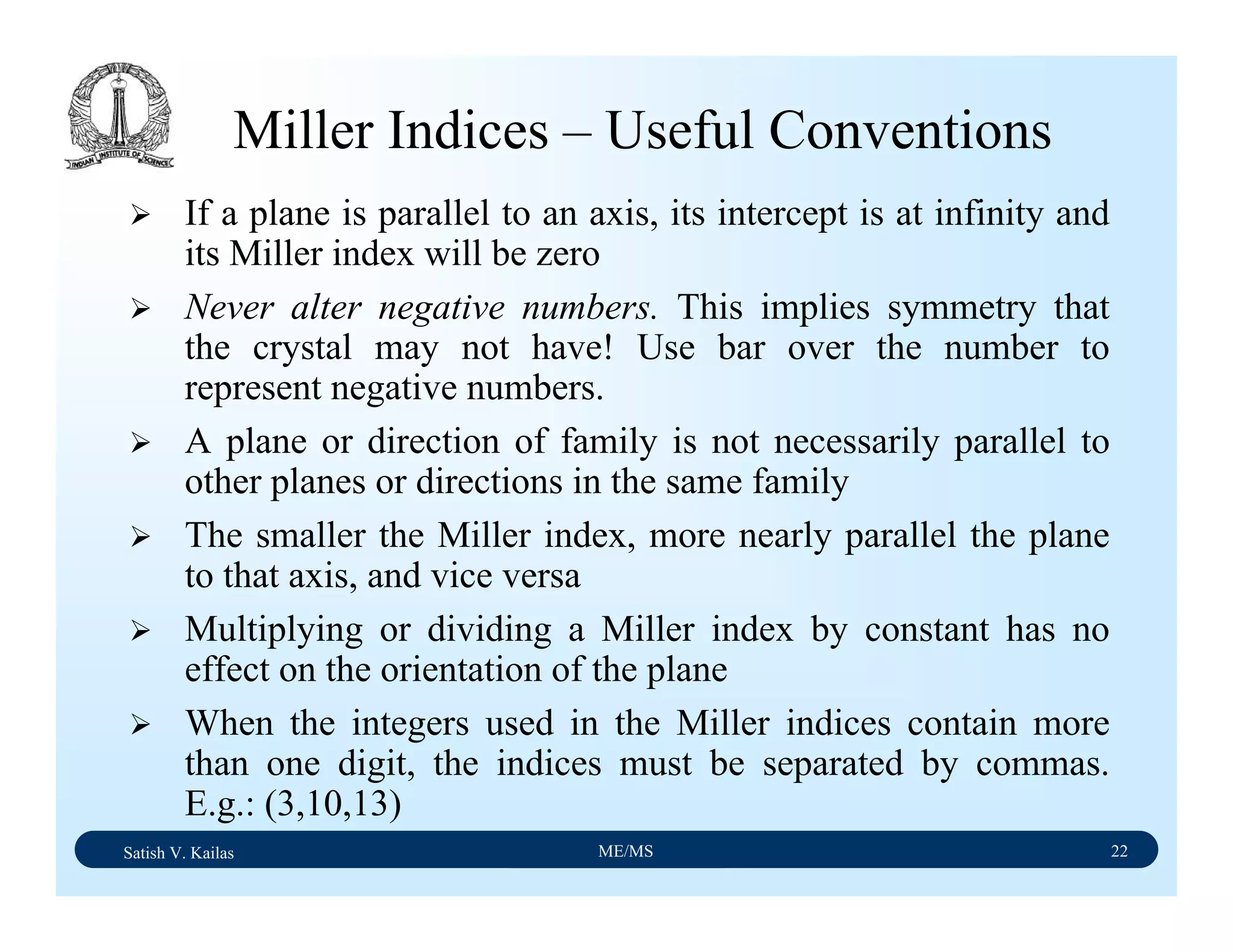 Satish V. Kailas ME/MS 22
Miller Indices – Useful Conventions
If a plane is parallel to an axis, its intercept is at infinity and
its Miller index will be zero
Never alter negative numbers. This implies symmetry that
the crystal may not have! Use bar over the number to
represent negative numbers.
A plane or direction of family is not necessarily parallel to
other planes or directions in the same family
The smaller the Miller index, more nearly parallel the plane
to that axis, and vice versa
Multiplying or dividing a Miller index by constant has no
effect on the orientation of the plane
When the integers used in the Miller indices contain more
than one digit, the indices must be separated by commas.
E.g.: (3,10,13)
 