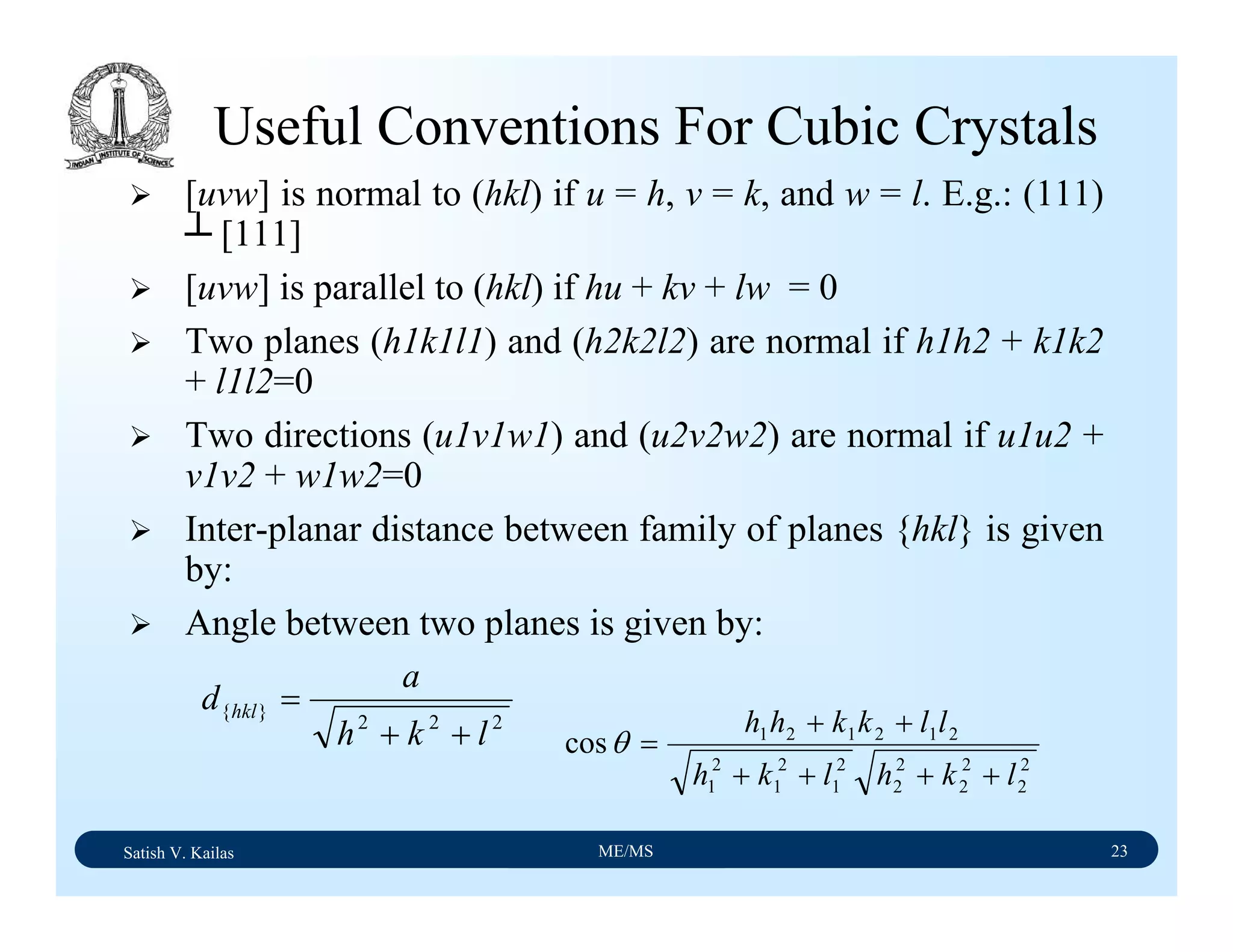 Satish V. Kailas ME/MS 23
Useful Conventions For Cubic Crystals
[uvw] is normal to (hkl) if u = h, v = k, and w = l. E.g.: (111)
┴ [111]
[uvw] is parallel to (hkl) if hu + kv + lw = 0
Two planes (h1k1l1) and (h2k2l2) are normal if h1h2 + k1k2
+ l1l2=0
Two directions (u1v1w1) and (u2v2w2) are normal if u1u2 +
v1v2 + w1w2=0
Inter-planar distance between family of planes {hkl} is given
by:
Angle between two planes is given by:
222
}{
lkh
a
d hkl
++
=
2
2
2
2
2
2
2
1
2
1
2
1
212121
cos
lkhlkh
llkkhh
++++
++
=θ
 