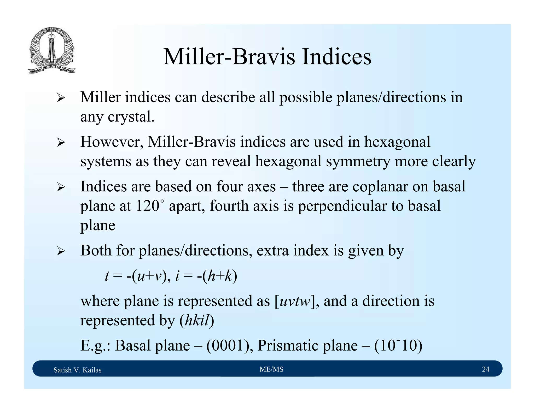 Satish V. Kailas ME/MS 24
Miller-Bravis Indices
Miller indices can describe all possible planes/directions in
any crystal.
However, Miller-Bravis indices are used in hexagonal
systems as they can reveal hexagonal symmetry more clearly
Indices are based on four axes – three are coplanar on basal
plane at 120˚ apart, fourth axis is perpendicular to basal
plane
Both for planes/directions, extra index is given by
t = -(u+v), i = -(h+k)
where plane is represented as [uvtw], and a direction is
represented by (hkil)
E.g.: Basal plane – (0001), Prismatic plane – (10ֿ10)
 