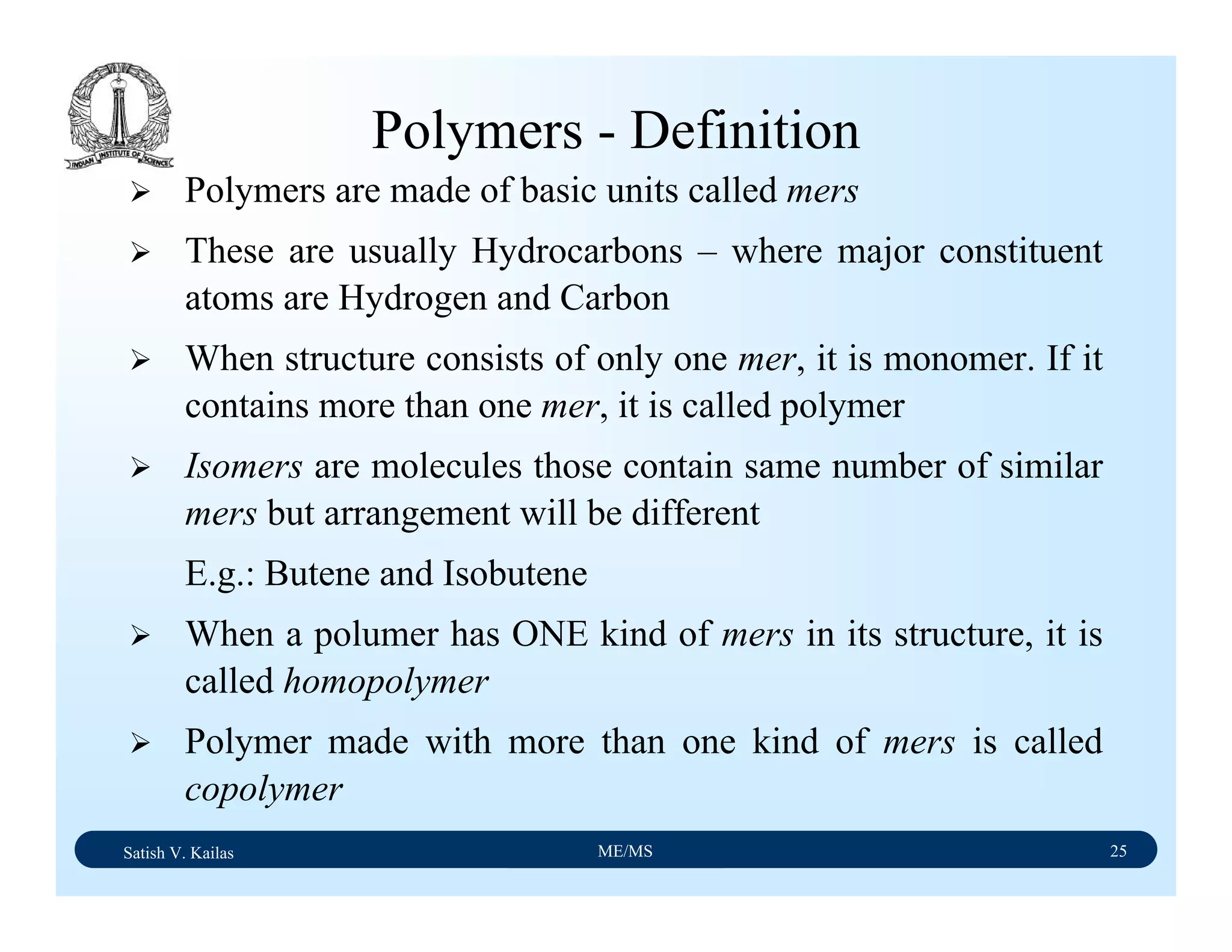 Satish V. Kailas ME/MS 25
Polymers - Definition
Polymers are made of basic units called mers
These are usually Hydrocarbons – where major constituent
atoms are Hydrogen and Carbon
When structure consists of only one mer, it is monomer. If it
contains more than one mer, it is called polymer
Isomers are molecules those contain same number of similar
mers but arrangement will be different
E.g.: Butene and Isobutene
When a polumer has ONE kind of mers in its structure, it is
called homopolymer
Polymer made with more than one kind of mers is called
copolymer
 