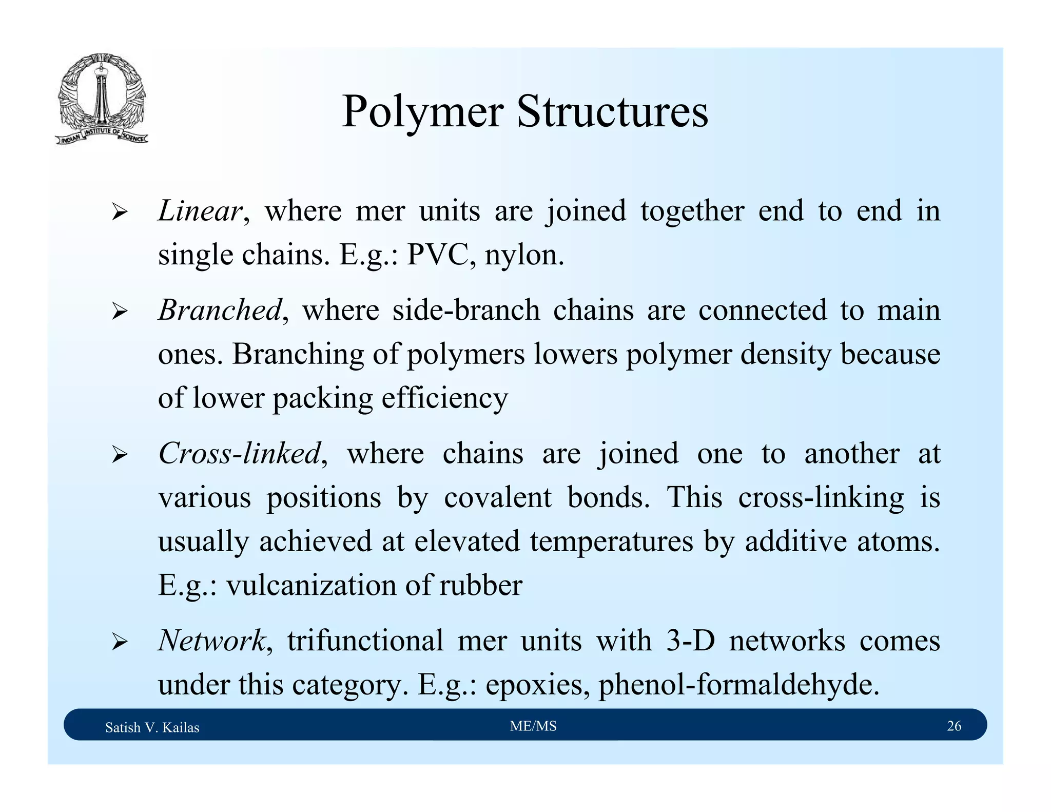 Satish V. Kailas ME/MS 26
Polymer Structures
Linear, where mer units are joined together end to end in
single chains. E.g.: PVC, nylon.
Branched, where side-branch chains are connected to main
ones. Branching of polymers lowers polymer density because
of lower packing efficiency
Cross-linked, where chains are joined one to another at
various positions by covalent bonds. This cross-linking is
usually achieved at elevated temperatures by additive atoms.
E.g.: vulcanization of rubber
Network, trifunctional mer units with 3-D networks comes
under this category. E.g.: epoxies, phenol-formaldehyde.
 