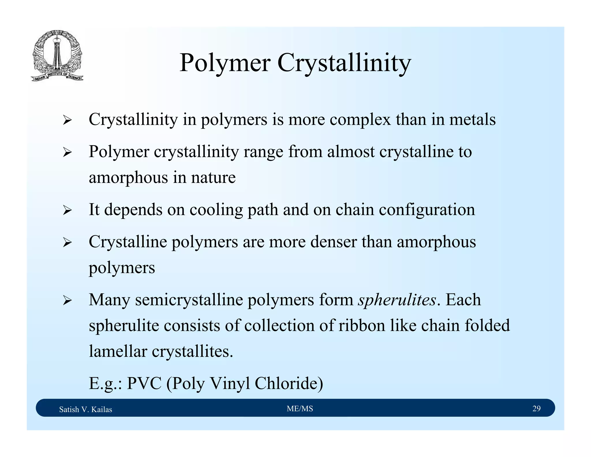 Satish V. Kailas ME/MS 29
Polymer Crystallinity
Crystallinity in polymers is more complex than in metals
Polymer crystallinity range from almost crystalline to
amorphous in nature
It depends on cooling path and on chain configuration
Crystalline polymers are more denser than amorphous
polymers
Many semicrystalline polymers form spherulites. Each
spherulite consists of collection of ribbon like chain folded
lamellar crystallites.
E.g.: PVC (Poly Vinyl Chloride)
 
