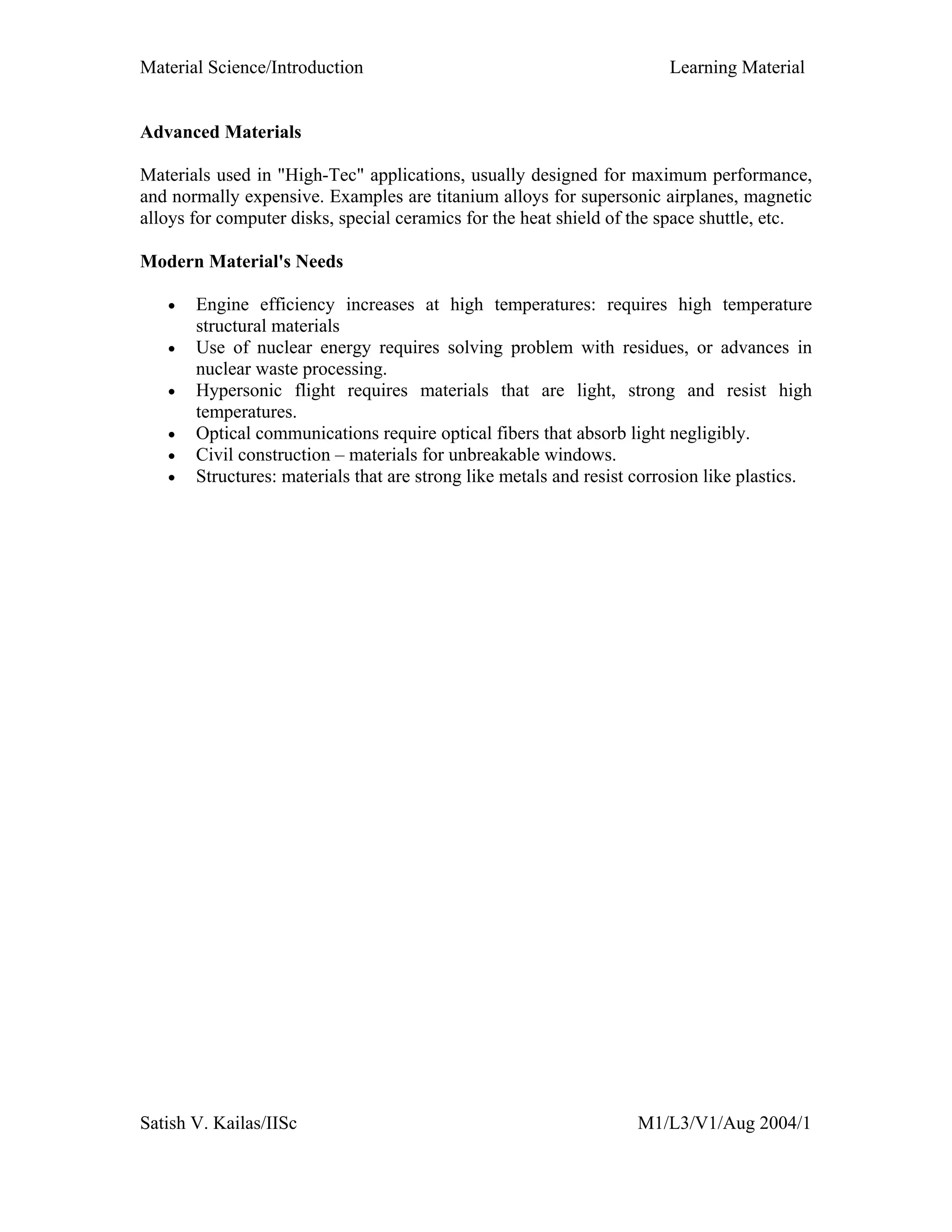 Material Science/Introduction Learning Material
Satish V. Kailas/IISc M1/L3/V1/Aug 2004/1
Advanced Materials
Materials used in "High-Tec" applications, usually designed for maximum performance,
and normally expensive. Examples are titanium alloys for supersonic airplanes, magnetic
alloys for computer disks, special ceramics for the heat shield of the space shuttle, etc.
Modern Material's Needs
• Engine efficiency increases at high temperatures: requires high temperature
structural materials
• Use of nuclear energy requires solving problem with residues, or advances in
nuclear waste processing.
• Hypersonic flight requires materials that are light, strong and resist high
temperatures.
• Optical communications require optical fibers that absorb light negligibly.
• Civil construction – materials for unbreakable windows.
• Structures: materials that are strong like metals and resist corrosion like plastics.
 