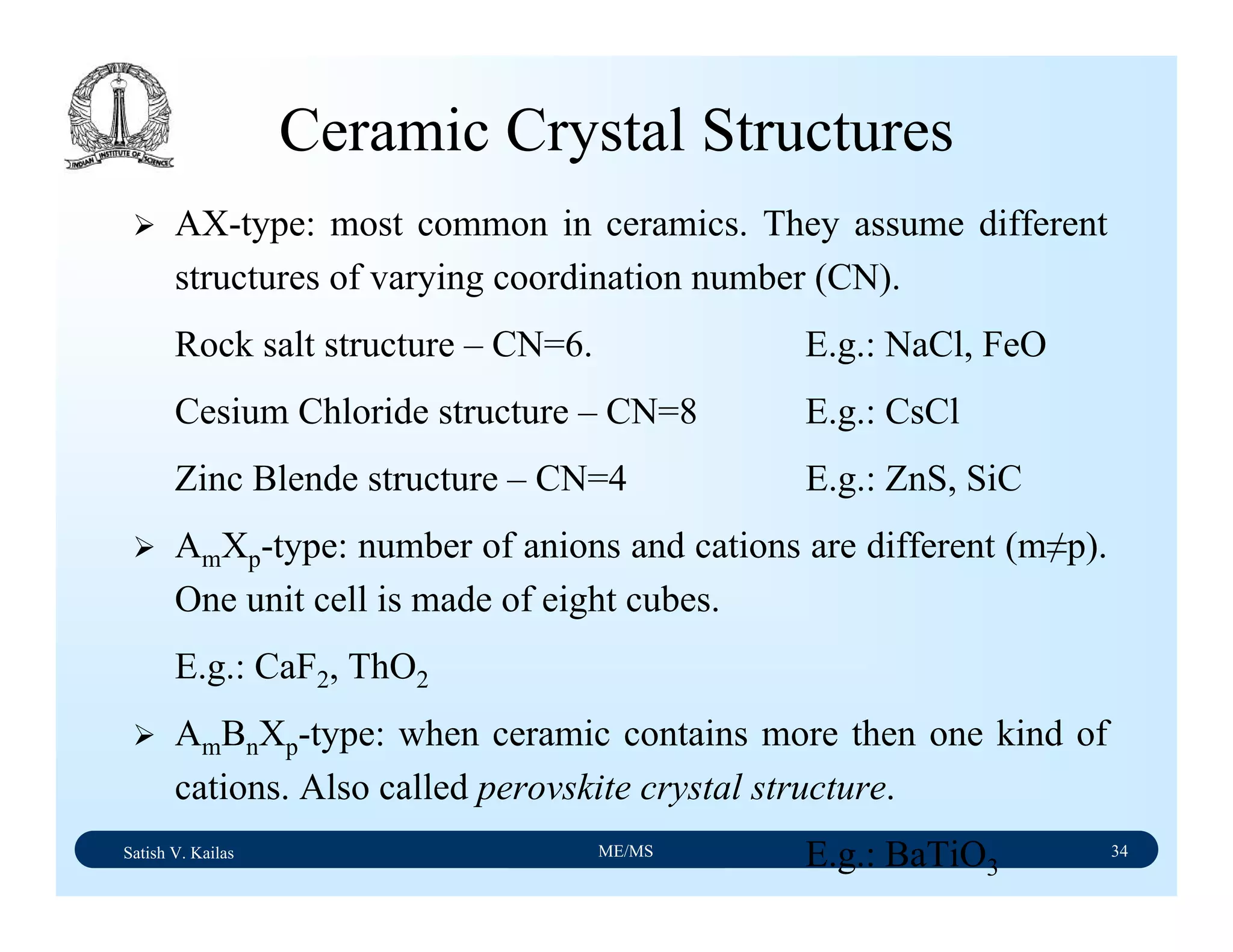Satish V. Kailas ME/MS 34
Ceramic Crystal Structures
AX-type: most common in ceramics. They assume different
structures of varying coordination number (CN).
Rock salt structure – CN=6. E.g.: NaCl, FeO
Cesium Chloride structure – CN=8 E.g.: CsCl
Zinc Blende structure – CN=4 E.g.: ZnS, SiC
AmXp-type: number of anions and cations are different (m≠p).
One unit cell is made of eight cubes.
E.g.: CaF2, ThO2
AmBnXp-type: when ceramic contains more then one kind of
cations. Also called perovskite crystal structure.
E.g.: BaTiO3
 