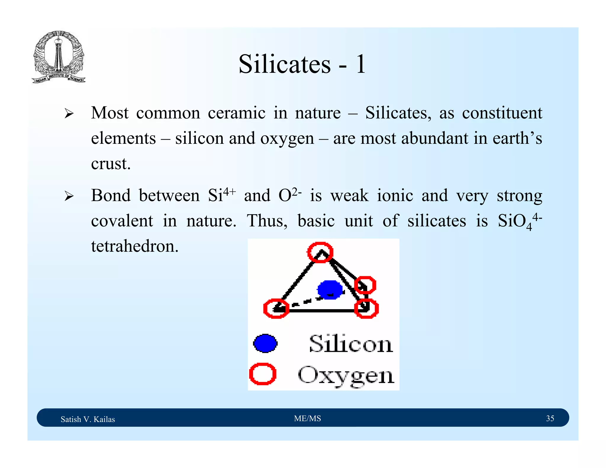 Satish V. Kailas ME/MS 35
Silicates - 1
Most common ceramic in nature – Silicates, as constituent
elements – silicon and oxygen – are most abundant in earth’s
crust.
Bond between Si4+ and O2- is weak ionic and very strong
covalent in nature. Thus, basic unit of silicates is SiO4
4-
tetrahedron.
 