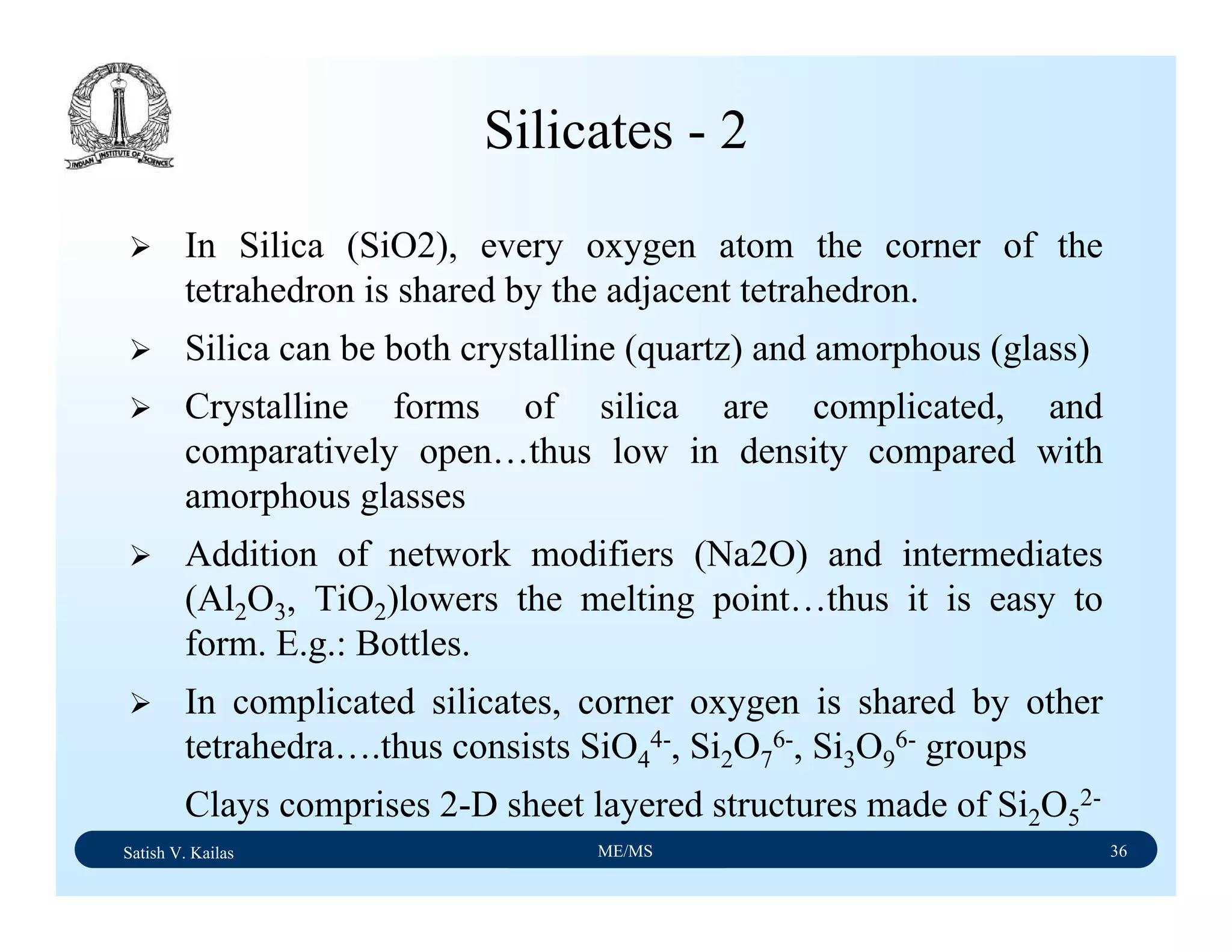 Satish V. Kailas ME/MS 36
Silicates - 2
In Silica (SiO2), every oxygen atom the corner of the
tetrahedron is shared by the adjacent tetrahedron.
Silica can be both crystalline (quartz) and amorphous (glass)
Crystalline forms of silica are complicated, and
comparatively open…thus low in density compared with
amorphous glasses
Addition of network modifiers (Na2O) and intermediates
(Al2O3, TiO2)lowers the melting point…thus it is easy to
form. E.g.: Bottles.
In complicated silicates, corner oxygen is shared by other
tetrahedra….thus consists SiO4
4-, Si2O7
6-, Si3O9
6- groups
Clays comprises 2-D sheet layered structures made of Si2O5
2-
 
