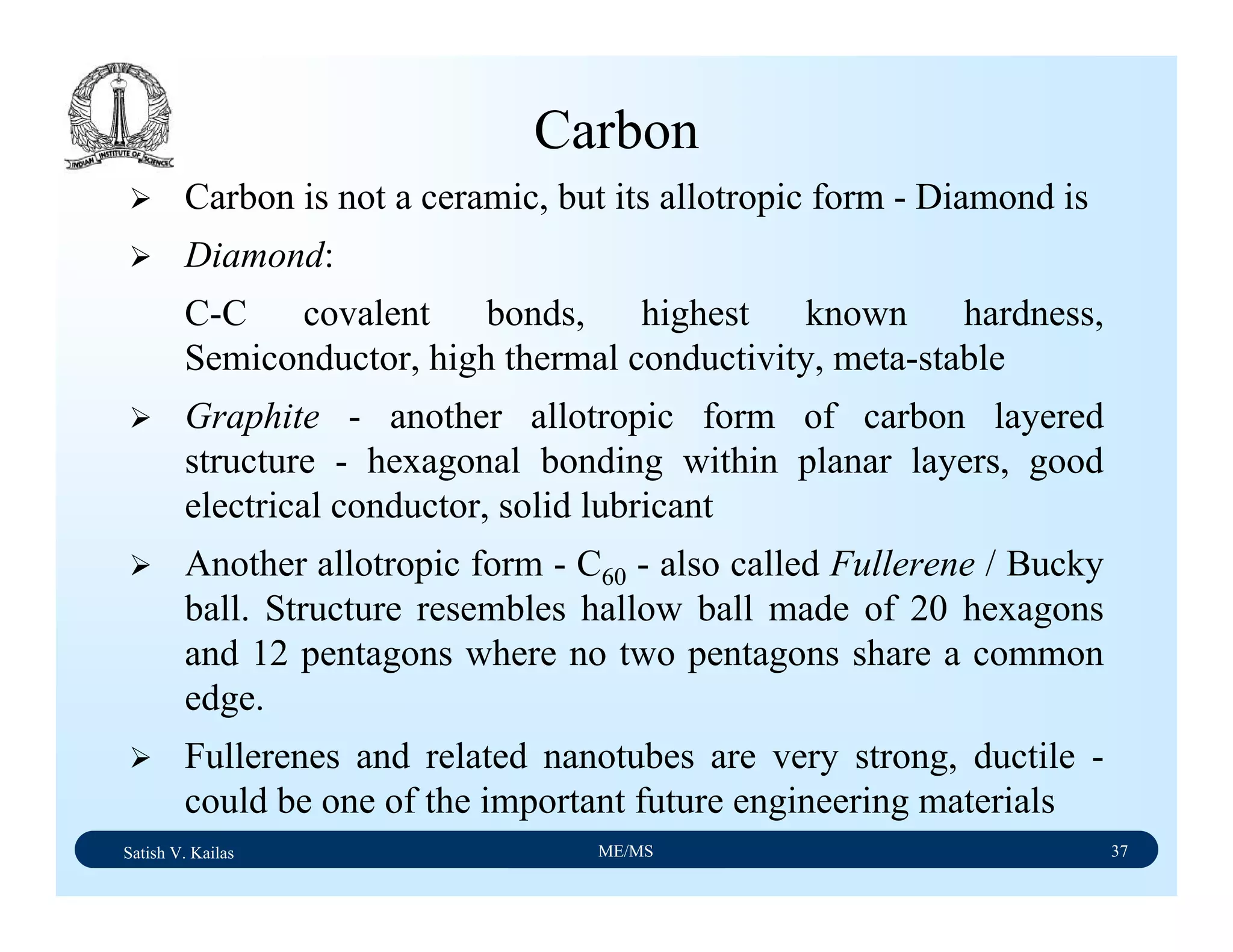 Satish V. Kailas ME/MS 37
Carbon
Carbon is not a ceramic, but its allotropic form - Diamond is
Diamond:
C-C covalent bonds, highest known hardness,
Semiconductor, high thermal conductivity, meta-stable
Graphite - another allotropic form of carbon layered
structure - hexagonal bonding within planar layers, good
electrical conductor, solid lubricant
Another allotropic form - C60 - also called Fullerene / Bucky
ball. Structure resembles hallow ball made of 20 hexagons
and 12 pentagons where no two pentagons share a common
edge.
Fullerenes and related nanotubes are very strong, ductile -
could be one of the important future engineering materials
 