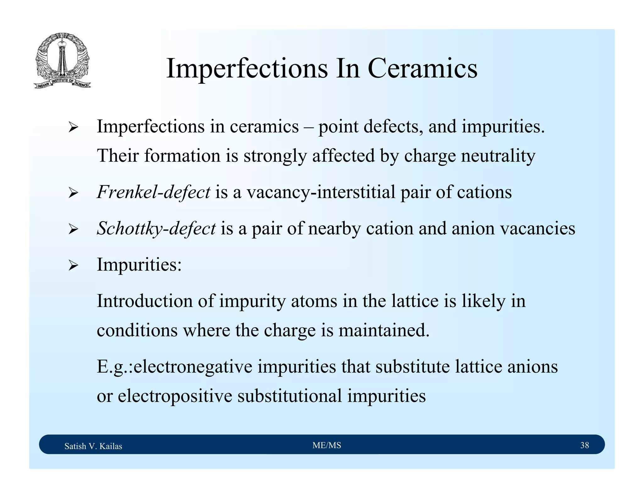 Satish V. Kailas ME/MS 38
Imperfections In Ceramics
Imperfections in ceramics – point defects, and impurities.
Their formation is strongly affected by charge neutrality
Frenkel-defect is a vacancy-interstitial pair of cations
Schottky-defect is a pair of nearby cation and anion vacancies
Impurities:
Introduction of impurity atoms in the lattice is likely in
conditions where the charge is maintained.
E.g.:electronegative impurities that substitute lattice anions
or electropositive substitutional impurities
 