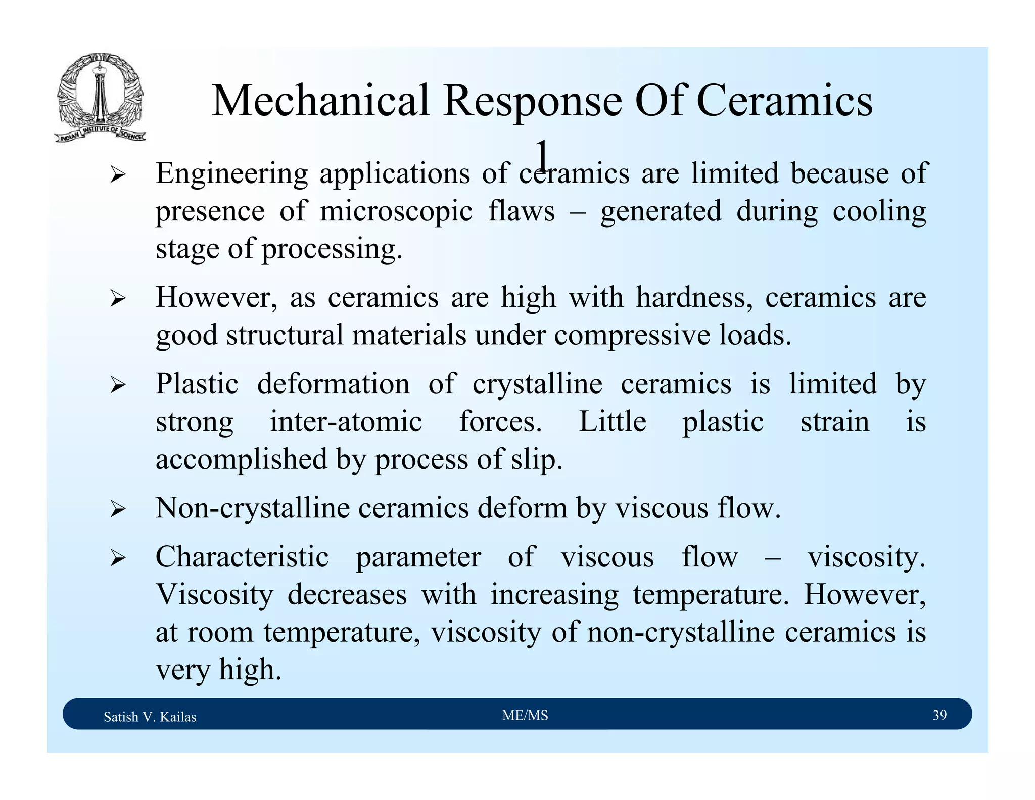 Satish V. Kailas ME/MS 39
Mechanical Response Of Ceramics
1Engineering applications of ceramics are limited because of
presence of microscopic flaws – generated during cooling
stage of processing.
However, as ceramics are high with hardness, ceramics are
good structural materials under compressive loads.
Plastic deformation of crystalline ceramics is limited by
strong inter-atomic forces. Little plastic strain is
accomplished by process of slip.
Non-crystalline ceramics deform by viscous flow.
Characteristic parameter of viscous flow – viscosity.
Viscosity decreases with increasing temperature. However,
at room temperature, viscosity of non-crystalline ceramics is
very high.
 