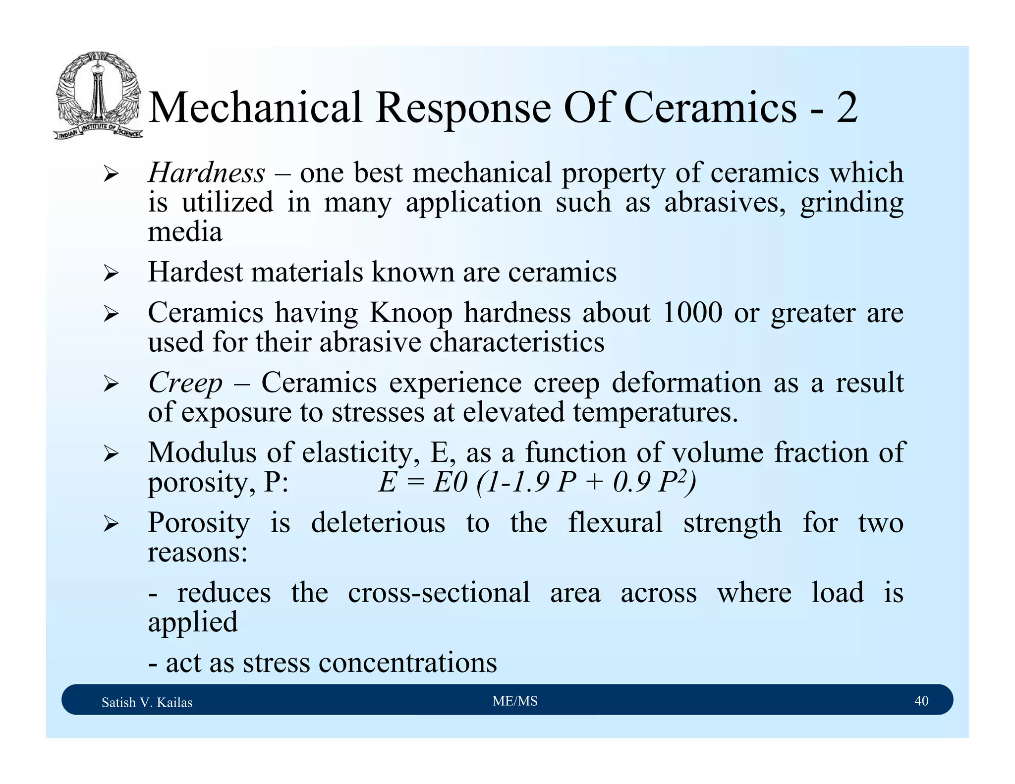 Satish V. Kailas ME/MS 40
Mechanical Response Of Ceramics - 2
Hardness – one best mechanical property of ceramics which
is utilized in many application such as abrasives, grinding
media
Hardest materials known are ceramics
Ceramics having Knoop hardness about 1000 or greater are
used for their abrasive characteristics
Creep – Ceramics experience creep deformation as a result
of exposure to stresses at elevated temperatures.
Modulus of elasticity, E, as a function of volume fraction of
porosity, P: E = E0 (1-1.9 P + 0.9 P2)
Porosity is deleterious to the flexural strength for two
reasons:
- reduces the cross-sectional area across where load is
applied
- act as stress concentrations
 