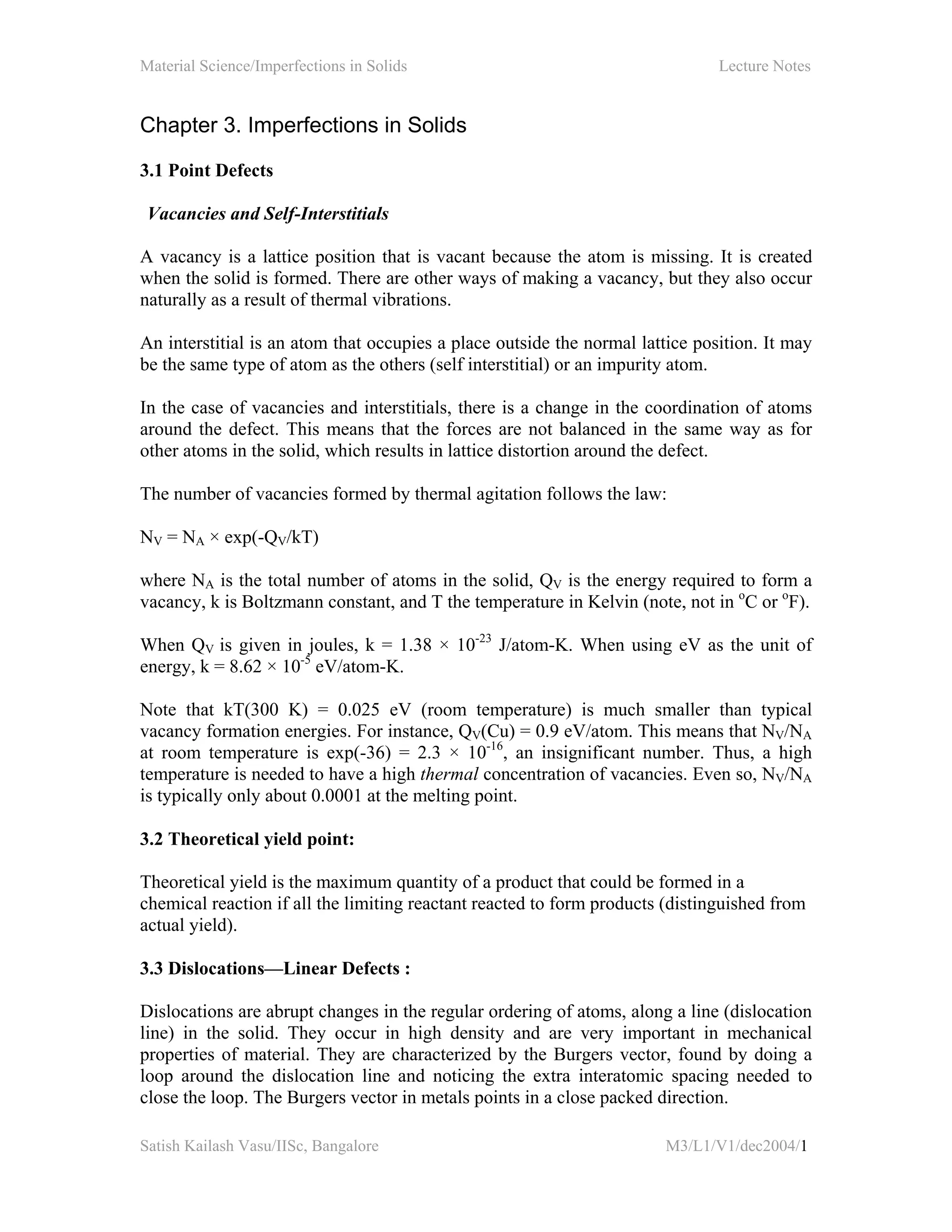 Material Science/Imperfections in Solids Lecture Notes
Satish Kailash Vasu/IISc, Bangalore M3/L1/V1/dec2004/1
Chapter 3. Imperfections in Solids
3.1 Point Defects
Vacancies and Self-Interstitials
A vacancy is a lattice position that is vacant because the atom is missing. It is created
when the solid is formed. There are other ways of making a vacancy, but they also occur
naturally as a result of thermal vibrations.
An interstitial is an atom that occupies a place outside the normal lattice position. It may
be the same type of atom as the others (self interstitial) or an impurity atom.
In the case of vacancies and interstitials, there is a change in the coordination of atoms
around the defect. This means that the forces are not balanced in the same way as for
other atoms in the solid, which results in lattice distortion around the defect.
The number of vacancies formed by thermal agitation follows the law:
NV = NA × exp(-QV/kT)
where NA is the total number of atoms in the solid, QV is the energy required to form a
vacancy, k is Boltzmann constant, and T the temperature in Kelvin (note, not in o
C or o
F).
When QV is given in joules, k = 1.38 × 10-23
J/atom-K. When using eV as the unit of
energy, k = 8.62 × 10-5
eV/atom-K.
Note that kT(300 K) = 0.025 eV (room temperature) is much smaller than typical
vacancy formation energies. For instance, QV(Cu) = 0.9 eV/atom. This means that NV/NA
at room temperature is exp(-36) = 2.3 × 10-16
, an insignificant number. Thus, a high
temperature is needed to have a high thermal concentration of vacancies. Even so, NV/NA
is typically only about 0.0001 at the melting point.
3.2 Theoretical yield point:
Theoretical yield is the maximum quantity of a product that could be formed in a
chemical reaction if all the limiting reactant reacted to form products (distinguished from
actual yield).
3.3 Dislocations—Linear Defects :
Dislocations are abrupt changes in the regular ordering of atoms, along a line (dislocation
line) in the solid. They occur in high density and are very important in mechanical
properties of material. They are characterized by the Burgers vector, found by doing a
loop around the dislocation line and noticing the extra interatomic spacing needed to
close the loop. The Burgers vector in metals points in a close packed direction.
 