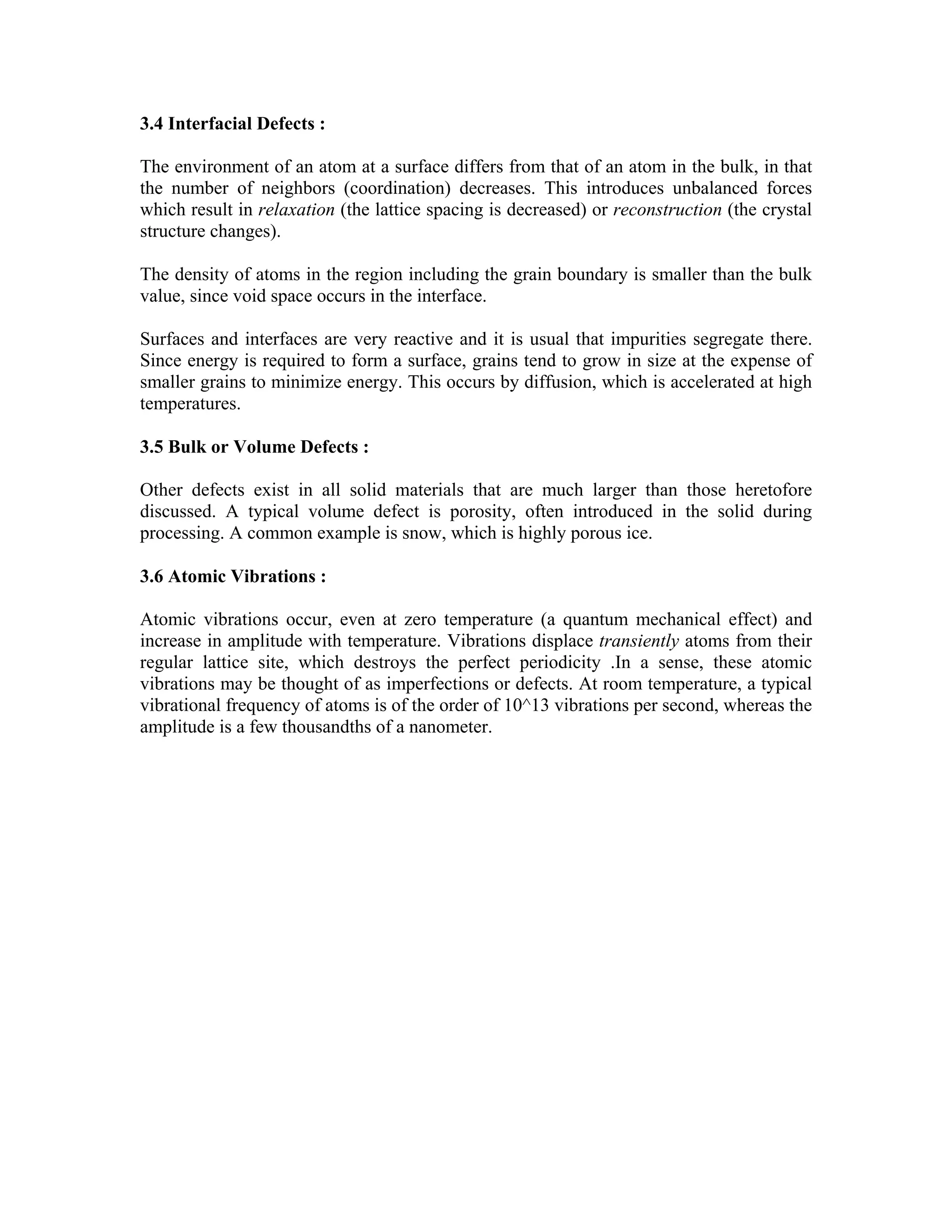 3.4 Interfacial Defects :
The environment of an atom at a surface differs from that of an atom in the bulk, in that
the number of neighbors (coordination) decreases. This introduces unbalanced forces
which result in relaxation (the lattice spacing is decreased) or reconstruction (the crystal
structure changes).
The density of atoms in the region including the grain boundary is smaller than the bulk
value, since void space occurs in the interface.
Surfaces and interfaces are very reactive and it is usual that impurities segregate there.
Since energy is required to form a surface, grains tend to grow in size at the expense of
smaller grains to minimize energy. This occurs by diffusion, which is accelerated at high
temperatures.
3.5 Bulk or Volume Defects :
Other defects exist in all solid materials that are much larger than those heretofore
discussed. A typical volume defect is porosity, often introduced in the solid during
processing. A common example is snow, which is highly porous ice.
3.6 Atomic Vibrations :
Atomic vibrations occur, even at zero temperature (a quantum mechanical effect) and
increase in amplitude with temperature. Vibrations displace transiently atoms from their
regular lattice site, which destroys the perfect periodicity .In a sense, these atomic
vibrations may be thought of as imperfections or defects. At room temperature, a typical
vibrational frequency of atoms is of the order of 10^13 vibrations per second, whereas the
amplitude is a few thousandths of a nanometer.
 