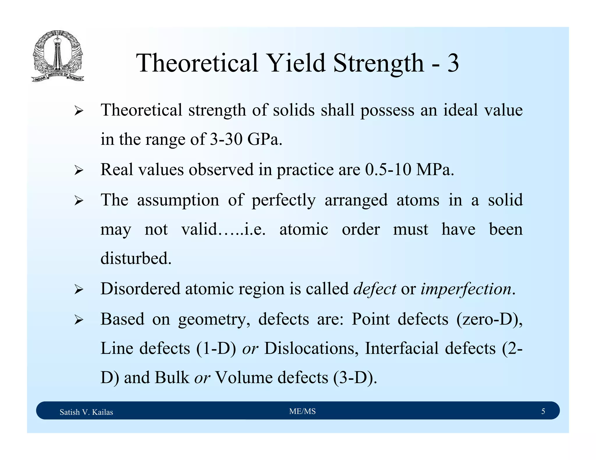 Satish V. Kailas ME/MS 5
Theoretical Yield Strength - 3
Theoretical strength of solids shall possess an ideal value
in the range of 3-30 GPa.
Real values observed in practice are 0.5-10 MPa.
The assumption of perfectly arranged atoms in a solid
may not valid…..i.e. atomic order must have been
disturbed.
Disordered atomic region is called defect or imperfection.
Based on geometry, defects are: Point defects (zero-D),
Line defects (1-D) or Dislocations, Interfacial defects (2-
D) and Bulk or Volume defects (3-D).
 