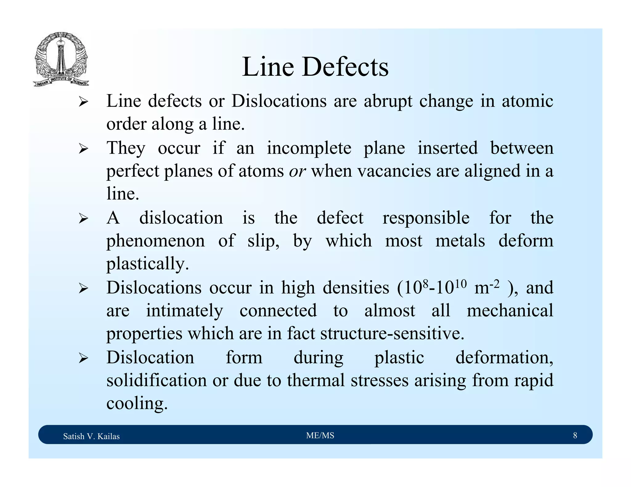 Satish V. Kailas ME/MS 8
Line Defects
Line defects or Dislocations are abrupt change in atomic
order along a line.
They occur if an incomplete plane inserted between
perfect planes of atoms or when vacancies are aligned in a
line.
A dislocation is the defect responsible for the
phenomenon of slip, by which most metals deform
plastically.
Dislocations occur in high densities (108-1010 m-2 ), and
are intimately connected to almost all mechanical
properties which are in fact structure-sensitive.
Dislocation form during plastic deformation,
solidification or due to thermal stresses arising from rapid
cooling.
 