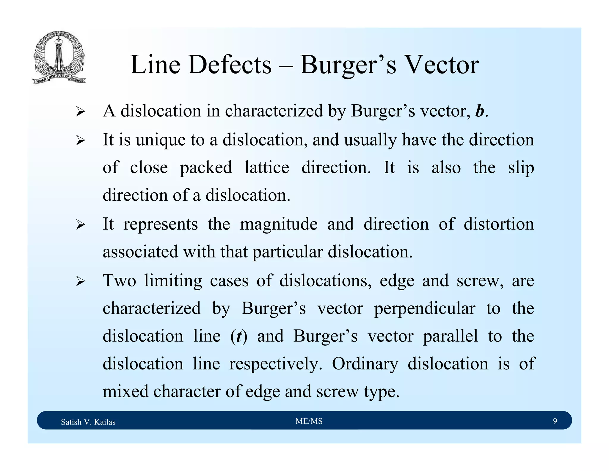 Satish V. Kailas ME/MS 9
Line Defects – Burger’s Vector
A dislocation in characterized by Burger’s vector, b.
It is unique to a dislocation, and usually have the direction
of close packed lattice direction. It is also the slip
direction of a dislocation.
It represents the magnitude and direction of distortion
associated with that particular dislocation.
Two limiting cases of dislocations, edge and screw, are
characterized by Burger’s vector perpendicular to the
dislocation line (t) and Burger’s vector parallel to the
dislocation line respectively. Ordinary dislocation is of
mixed character of edge and screw type.
 