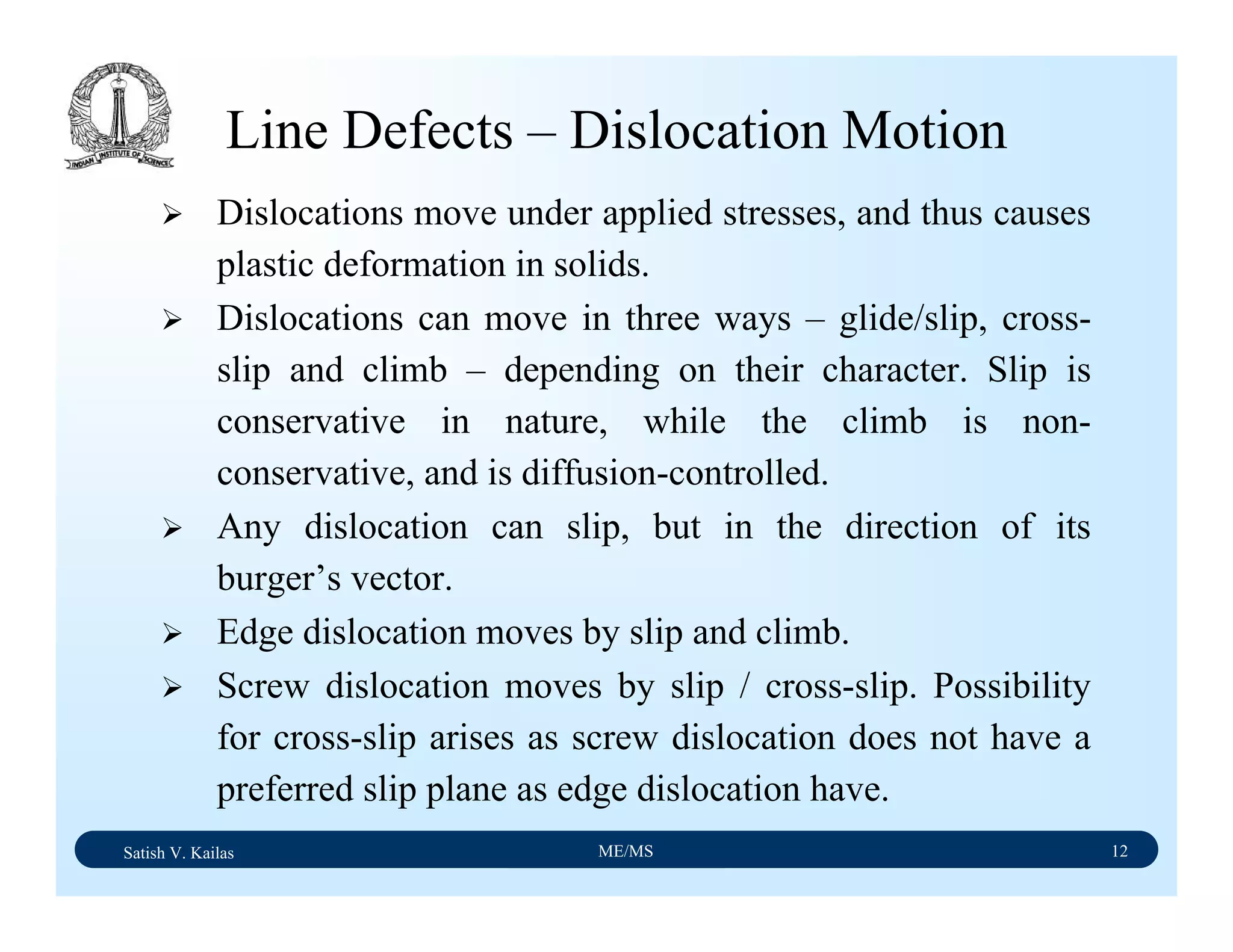 Satish V. Kailas ME/MS 12
Line Defects – Dislocation Motion
Dislocations move under applied stresses, and thus causes
plastic deformation in solids.
Dislocations can move in three ways – glide/slip, cross-
slip and climb – depending on their character. Slip is
conservative in nature, while the climb is non-
conservative, and is diffusion-controlled.
Any dislocation can slip, but in the direction of its
burger’s vector.
Edge dislocation moves by slip and climb.
Screw dislocation moves by slip / cross-slip. Possibility
for cross-slip arises as screw dislocation does not have a
preferred slip plane as edge dislocation have.
 