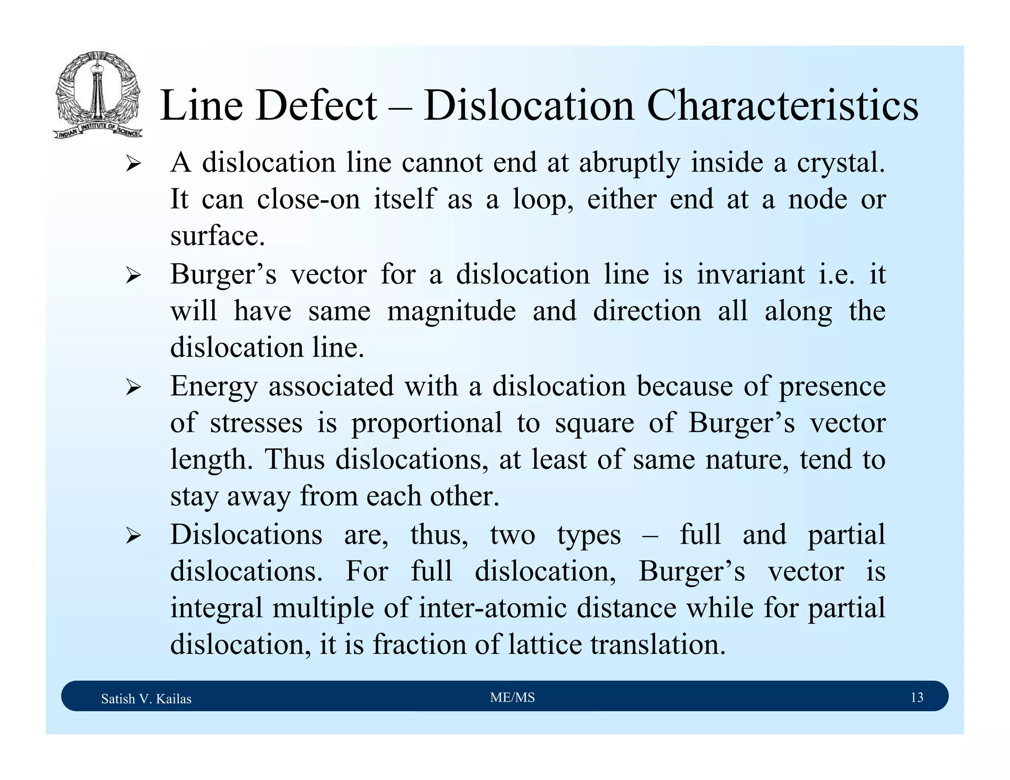 Satish V. Kailas ME/MS 13
Line Defect – Dislocation Characteristics
A dislocation line cannot end at abruptly inside a crystal.
It can close-on itself as a loop, either end at a node or
surface.
Burger’s vector for a dislocation line is invariant i.e. it
will have same magnitude and direction all along the
dislocation line.
Energy associated with a dislocation because of presence
of stresses is proportional to square of Burger’s vector
length. Thus dislocations, at least of same nature, tend to
stay away from each other.
Dislocations are, thus, two types – full and partial
dislocations. For full dislocation, Burger’s vector is
integral multiple of inter-atomic distance while for partial
dislocation, it is fraction of lattice translation.
 