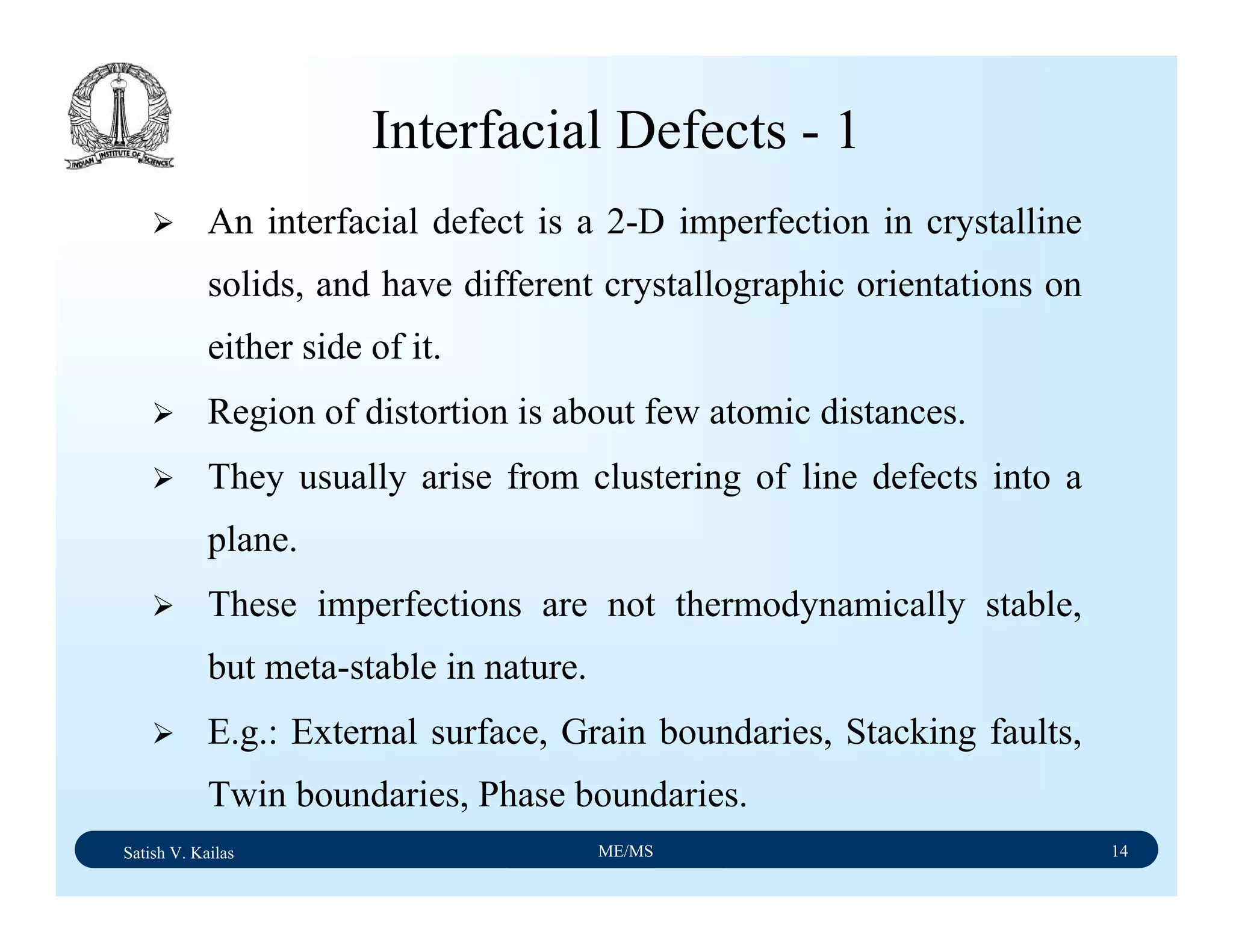 Satish V. Kailas ME/MS 14
Interfacial Defects - 1
An interfacial defect is a 2-D imperfection in crystalline
solids, and have different crystallographic orientations on
either side of it.
Region of distortion is about few atomic distances.
They usually arise from clustering of line defects into a
plane.
These imperfections are not thermodynamically stable,
but meta-stable in nature.
E.g.: External surface, Grain boundaries, Stacking faults,
Twin boundaries, Phase boundaries.
 