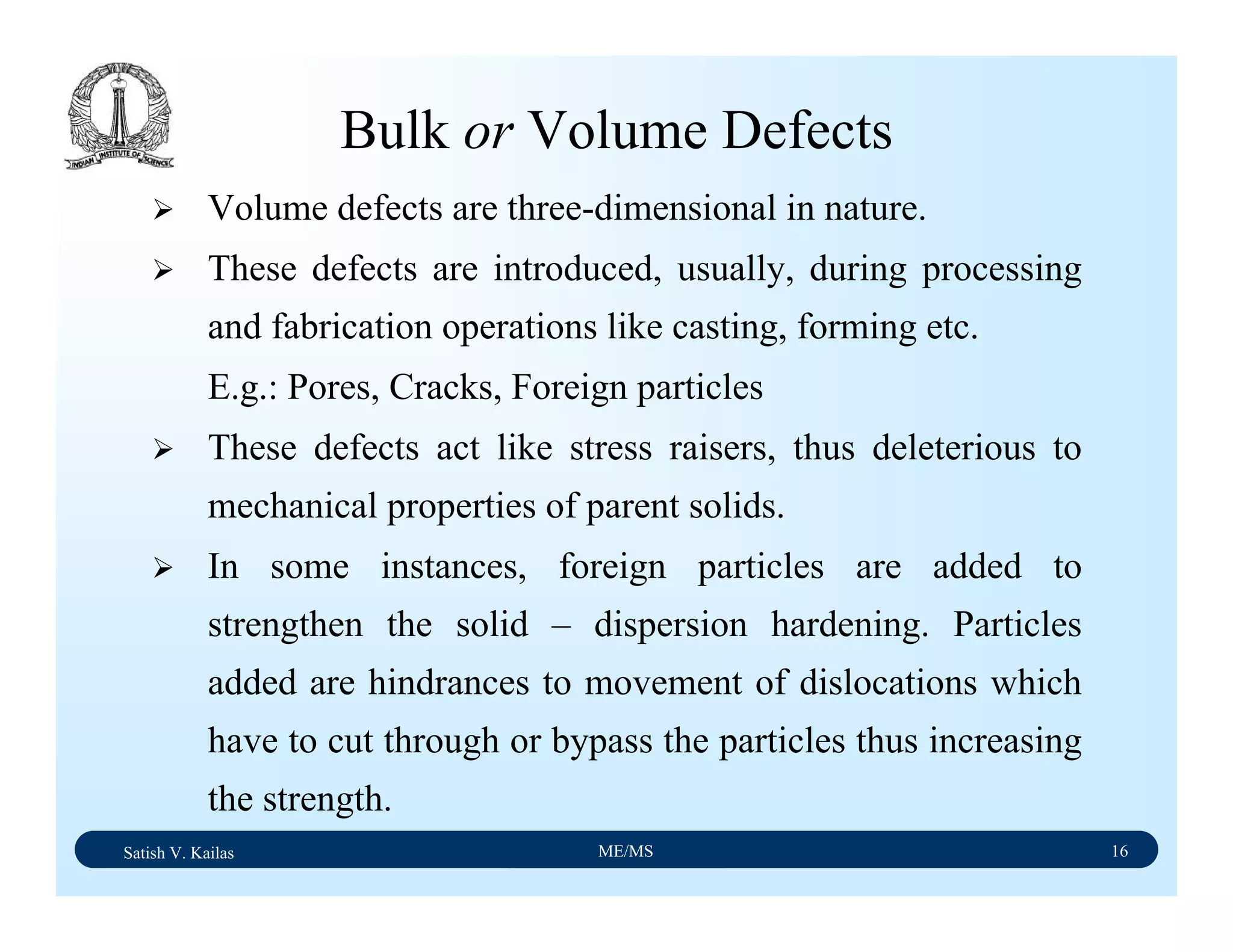Satish V. Kailas ME/MS 16
Bulk or Volume Defects
Volume defects are three-dimensional in nature.
These defects are introduced, usually, during processing
and fabrication operations like casting, forming etc.
E.g.: Pores, Cracks, Foreign particles
These defects act like stress raisers, thus deleterious to
mechanical properties of parent solids.
In some instances, foreign particles are added to
strengthen the solid – dispersion hardening. Particles
added are hindrances to movement of dislocations which
have to cut through or bypass the particles thus increasing
the strength.
 