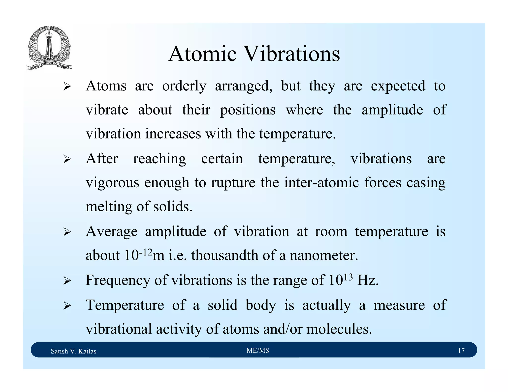Satish V. Kailas ME/MS 17
Atomic Vibrations
Atoms are orderly arranged, but they are expected to
vibrate about their positions where the amplitude of
vibration increases with the temperature.
After reaching certain temperature, vibrations are
vigorous enough to rupture the inter-atomic forces casing
melting of solids.
Average amplitude of vibration at room temperature is
about 10-12m i.e. thousandth of a nanometer.
Frequency of vibrations is the range of 1013 Hz.
Temperature of a solid body is actually a measure of
vibrational activity of atoms and/or molecules.
 