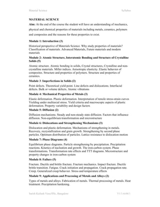 Material Science Syllabus
Satish Kailash Vasu/IISc, Bangalore V1/1-6-04/1
MATERIAL SCIENCE
Aim: At the end of the course the student will have an understanding of mechanics,
physical and chemical properties of materials including metals, ceramics, polymers
and composites and the reasons for these properties to exist.
Module 1: Introduction (3)
Historical perspective of Materials Science. Why study properties of materials?
Classification of materials. Advanced Materials, Future materials and modern
materials
Module 2: Atomic Structure, Interatomic Bonding and Structure of Crystalline
Solids (5)
Atomic structure. Atomic bonding in solids, Crystal structures, Crystalline and non-
crystalline materials. Miller indices. Anisotropic elasticity. Elastic behavior of
composites. Structure and properties of polymers. Structure and properties of
ceramics.
Module 3: Imperfections in Solids (2)
Point defects. Theoretical yield point. Line defects and dislocations. Interfacial
defects. Bulk or volume defects. Atomic vibrations
Module 4: Mechanical Properties of Metals (3)
Elastic deformation. Plastic deformation. Interpretation of tensile stress-strain curves
Yielding under multiaxial stress. Yield criteria and macroscopic aspects of plastic
deformation. Property variability and design factors
Module 5: Diffusion (2)
Diffusion mechanisms. Steady and non-steady state diffusion. Factors that influence
diffusion. Non-equilibrium transformation and microstructure
Module 6: Dislocations and Strengthening Mechanisms (3)
Dislocation and plastic deformation. Mechanisms of strengthening in metals.
Recovery, recrystallization and grain growth. Strengthening by second phase
particles. Optimum distribution of particles. Lattice resistance to dislocation motion
Module 7: Phase Diagrams (4)
Equilibrium phase diagrams. Particle strengthening by precipitation. Precipitation
reactions. Kinetics of nucleation and growth. The iron-carbon system. Phase
transformations. Transformation rate effects and TTT diagrams. Microstructure and
property changes in iron-carbon system
Module 8: Failure (5)
Fracture. Ductile and brittle fracture. Fracture mechanics. Impact fracture. Ductile
brittle transition. Fatigue. Crack initiation and propagation. Crack propagation rate.
Creep. Generalized creep behavior. Stress and temperature effects
Module 9: Applications and Processing of Metals and Alloys (2)
Types of metals and alloys. Fabrication of metals. Thermal processing of metals. Heat
treatment. Precipitation hardening.
 