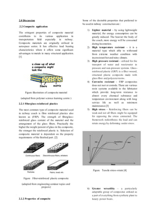 2.0 Discussion
.2.2 Composite application
The stringent properties of composite material
contributes to its various application in
transportation field especially in railway.
Composite materials are originally utilised in
aerospace sector. It has effective load bearing
characteristics where it offers some significant
advantages to metals in many structural application.
[1]
Figure illustration of composite material
(adapted from polymer science learning centre )
2.2.1 Fiberglass-reinforced plastics
The most common type of composite material used
in railway coach is fibre reinforced plastics also
known as (FRP). The strength of fiberglass-
reinforced glass content of the material and the
arrangement of the glass fibers. Practically the
higher the weight percent of glass in the composite,
the stronger the reinforced plastic is. Selection of
composite material is dependent on the property
requirements of the finished part. [2]
Figure Fiber-reinforced plastic composite
(adapted from engineering seminar topics and
projects)
2.2.2 Properties of composite
Some of the desirable properties that preferred to
be used in railway construction are :
1) Lighter material – by using lightweight
material, the energy consumption can be
greatly reduced. The heavier the body of
the coach, more energy will be consumed
during locomotion.
2) High temperature resistant – it is a
material type which able to withstand
from extreme weather condition with
inconsistant hot and rainy climate.
3) High pressure resistant – utilized for the
transport of water and wastewater in
pressure and non-pressure systems. Glass-
reinforced plastic (GRP) is a fiber wound,
structural plastic composite made with
glass fiber and polyesterresins.
4) Corrosive resistant – FRP composites
does not rust or corrode. There are various
resin systems available to the fabricator
which provide long-term rsistance to
almost every chemical substance and
temperature environment along with long
service life as well as minimum
maintenance.[3]
5) High stress – Reinforcing fibers can be
weak and not all fibers might be equipped
for opposing the stress connected. The
framework redistributes the load and can
retain energy by deforming under stress.
Figure Tensile stress-strain [4]
6) Greater versatility – a particularly
adaptable group of composites utilized as
a part of everything fromsynthetic plant to
luxury power boats.
 