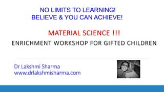 MATERIAL SCIENCE !!!
ENRICHMENT WORKSHOP FOR GIFTED CHILDREN
NO LIMITS TO LEARNING!
BELIEVE & YOU CAN ACHIEVE!
Dr Lakshmi Sharma
www.drlakshmisharma.com
 