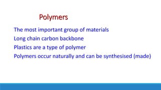 Polymers
The most important group of materials
Long chain carbon backbone
Plastics are a type of polymer
Polymers occur naturally and can be synthesised (made)
 